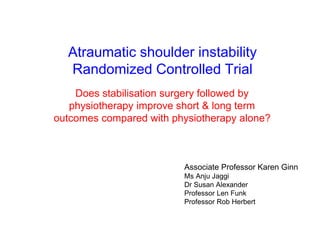 Clinical Trial 
 aim 
a robust randomised controlled clinical trial to determine whether surgical 
intervention followed by physiotherapy improves outcomes in patients 
suffering from atraumatic shoulder instability associated with capsulolabral 
damage compared with physiotherapy alone 
 design 
double blind (patient & physiotherapist) randomised controlled clinical trial 
sham-controlled surgical arm 
in order to account for the strong placebo effect associated with “the high levels of stress and 
rituals involved with surgery” 
Dowrick & Bhandari 2012 
33 
ethics approval granted data collection commenced April 2013 
 