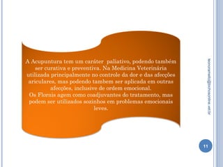 11
leonoramello@bichosonline.vet.br
A Acupuntura tem um caráter paliativo, podendo também
ser curativa e preventiva. Na Medicina Veterinária
utilizada principalmente no controle da dor e das afecções
ariculares, mas podendo tambem ser aplicada em outras
afecções, inclusive de ordem emocional.
Os Florais agem como coadjuvantes do tratamento, mas
podem ser utilizados sozinhos em problemas emocionais
leves.
 