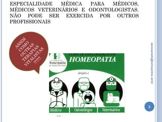 ESPECIALIDADE MÉDICA PARA MÉDICOS,
MÉDICOS VETERINÁRIOS E ODONTOLOGISTAS.
NÃO PODE SER EXERCIDA POR OUTROS
PROFISSIONAIS
É muito interessante e enriquecedor participar dos Congressos
de Homeopatia, quando os especialistas de todas a áreas
trocam informações, em meio a um ambiente de harmonia e
respeito mútuo.
2
leonoramello@bichosonline.vet.br
A
SSIM
C
O
M
O
O
U
TR
A
S
TE
R
A
PIA
S
V
ITA
LISTA
S
!!!!!!!
 