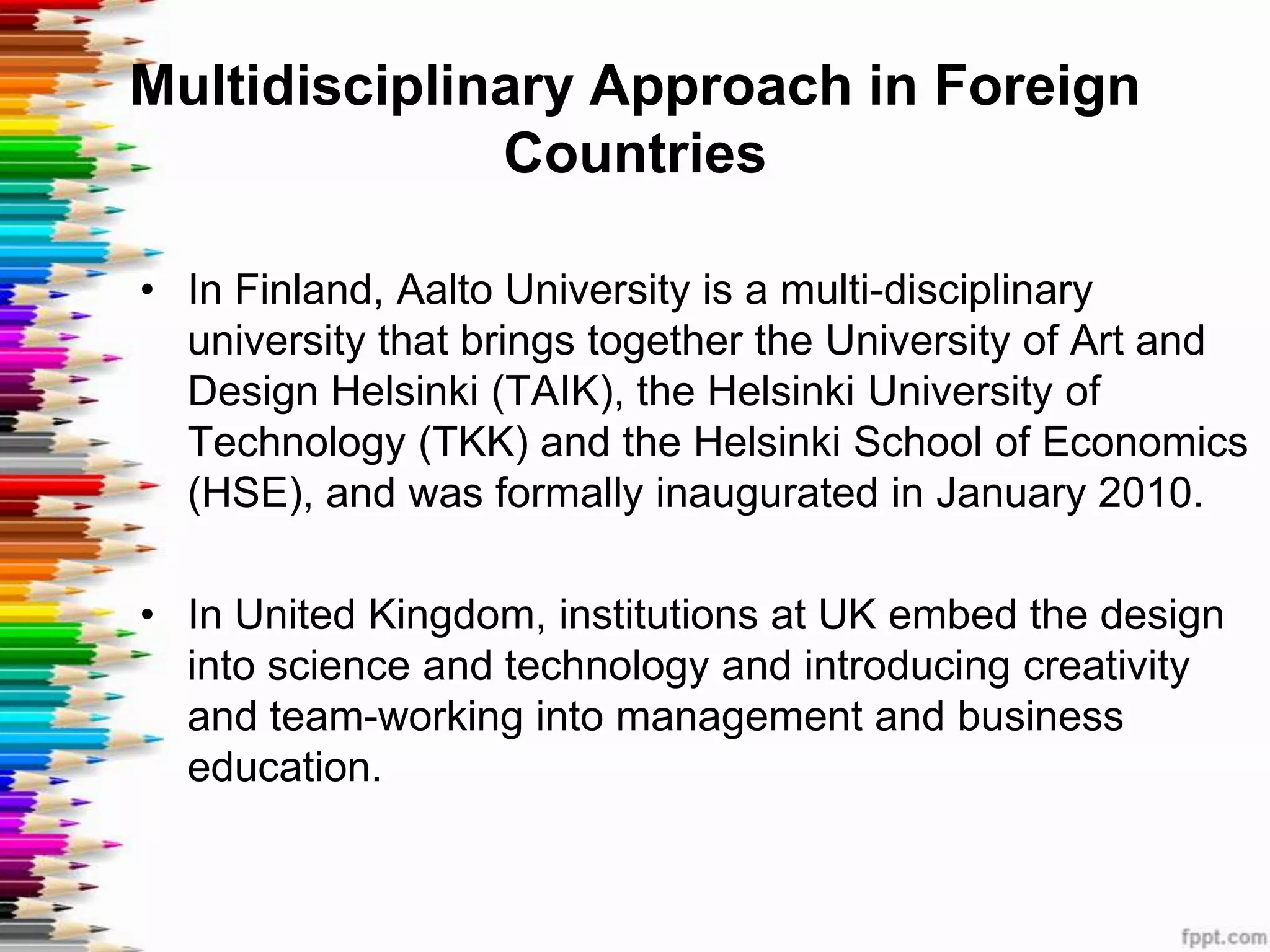 Multidisciplinary Approach in Foreign
              Countries

• In Finland, Aalto University is a multi-disciplinary
  university that brings together the University of Art and
  Design Helsinki (TAIK), the Helsinki University of
  Technology (TKK) and the Helsinki School of Economics
  (HSE), and was formally inaugurated in January 2010.

• In United Kingdom, institutions at UK embed the design
  into science and technology and introducing creativity
  and team-working into management and business
  education.
 