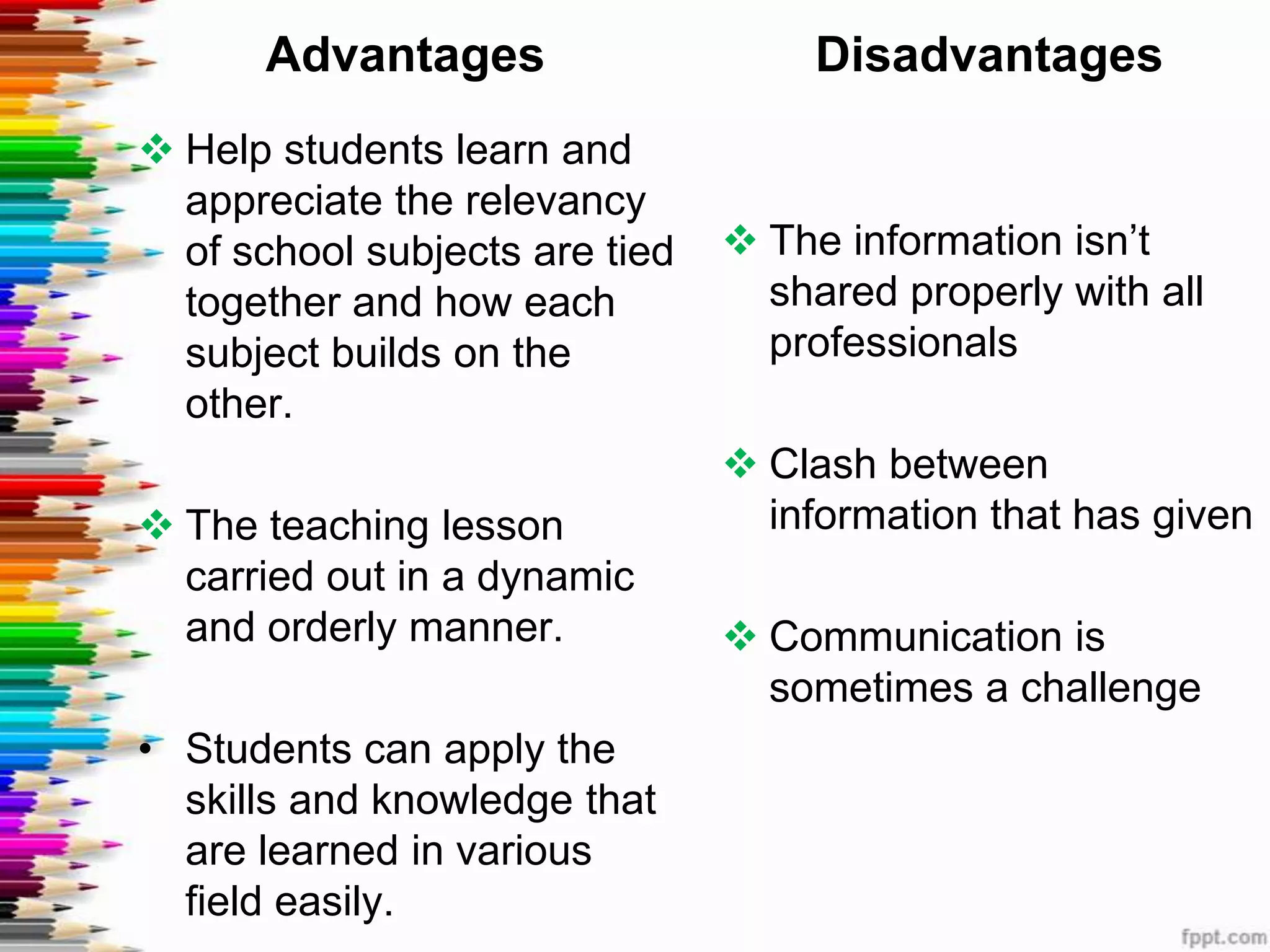Advantages                     Disadvantages
 Help students learn and
  appreciate the relevancy
  of school subjects are tied    The information isn’t
  together and how each           shared properly with all
  subject builds on the           professionals
  other.
                                 Clash between
 The teaching lesson             information that has given
  carried out in a dynamic
  and orderly manner.            Communication is
                                  sometimes a challenge
• Students can apply the
  skills and knowledge that
  are learned in various
  field easily.
 
