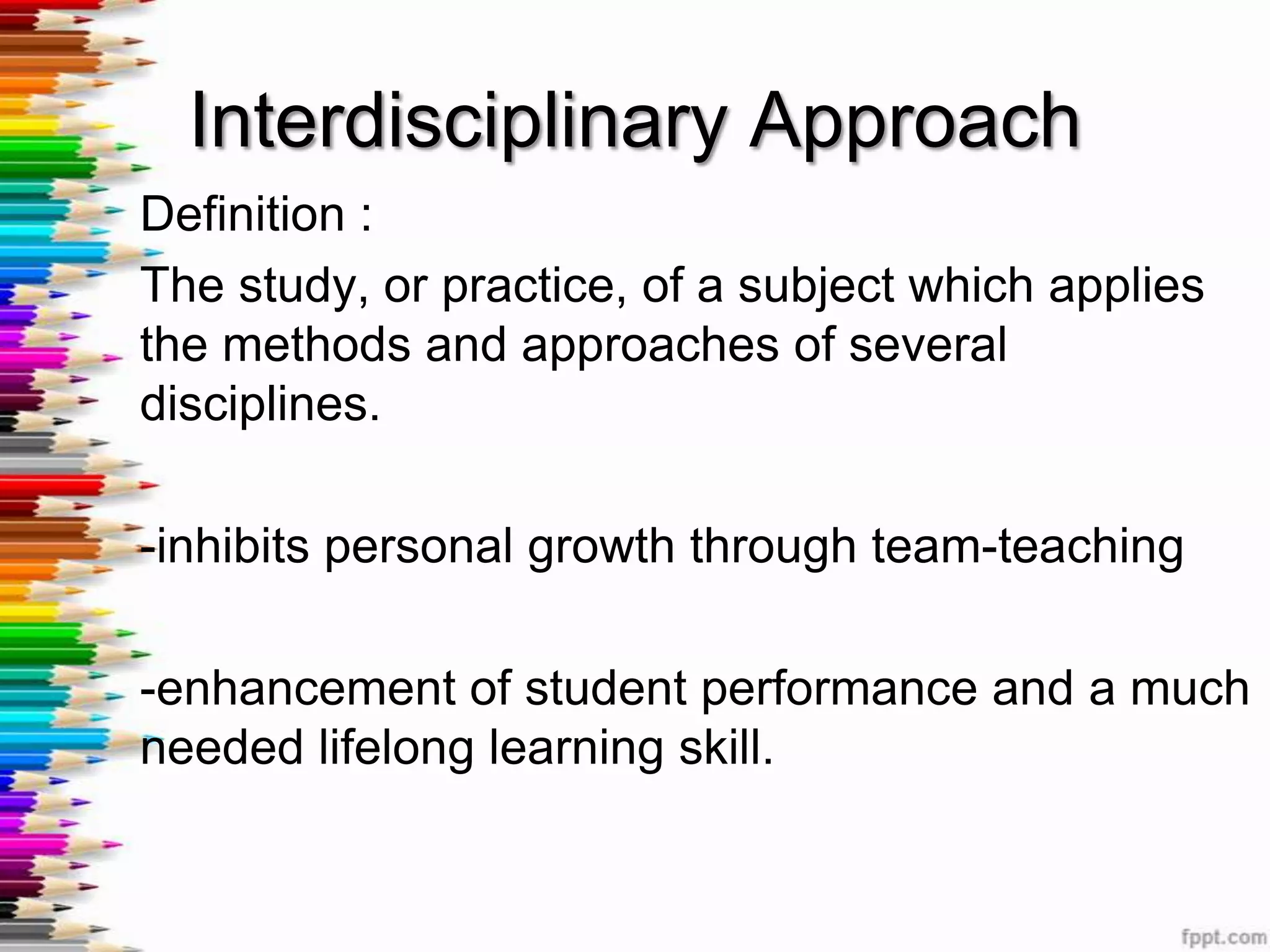 Interdisciplinary Approach
Definition :
The study, or practice, of a subject which applies
the methods and approaches of several
disciplines.

-inhibits personal growth through team-teaching

-enhancement of student performance and a much
needed lifelong learning skill.
 