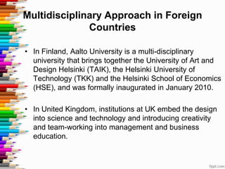Multidisciplinary Approach in Foreign
              Countries

• In Finland, Aalto University is a multi-disciplinary
  university that brings together the University of Art and
  Design Helsinki (TAIK), the Helsinki University of
  Technology (TKK) and the Helsinki School of Economics
  (HSE), and was formally inaugurated in January 2010.

• In United Kingdom, institutions at UK embed the design
  into science and technology and introducing creativity
  and team-working into management and business
  education.
 