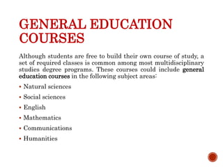 GENERAL EDUCATION
COURSES
Although students are free to build their own course of study, a
set of required classes is common among most multidisciplinary
studies degree programs. These courses could include general
education courses in the following subject areas:
 Natural sciences
 Social sciences
 English
 Mathematics
 Communications
 Humanities
 