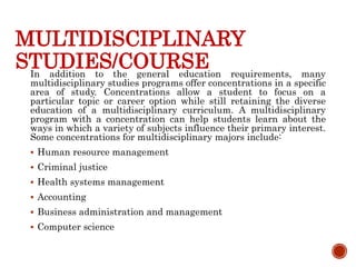 MULTIDISCIPLINARY
STUDIES/COURSE
In addition to the general education requirements, many
multidisciplinary studies programs offer concentrations in a specific
area of study. Concentrations allow a student to focus on a
particular topic or career option while still retaining the diverse
education of a multidisciplinary curriculum. A multidisciplinary
program with a concentration can help students learn about the
ways in which a variety of subjects influence their primary interest.
Some concentrations for multidisciplinary majors include:
 Human resource management
 Criminal justice
 Health systems management
 Accounting
 Business administration and management
 Computer science
 