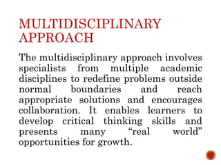 MULTIDISCIPLINARY
APPROACH
The multidisciplinary approach involves
specialists from multiple academic
disciplines to redefine problems outside
normal boundaries and reach
appropriate solutions and encourages
collaboration. It enables learners to
develop critical thinking skills and
presents many “real world”
opportunities for growth.
 