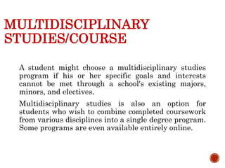 MULTIDISCIPLINARY
STUDIES/COURSE
A student might choose a multidisciplinary studies
program if his or her specific goals and interests
cannot be met through a school's existing majors,
minors, and electives.
Multidisciplinary studies is also an option for
students who wish to combine completed coursework
from various disciplines into a single degree program.
Some programs are even available entirely online.
 