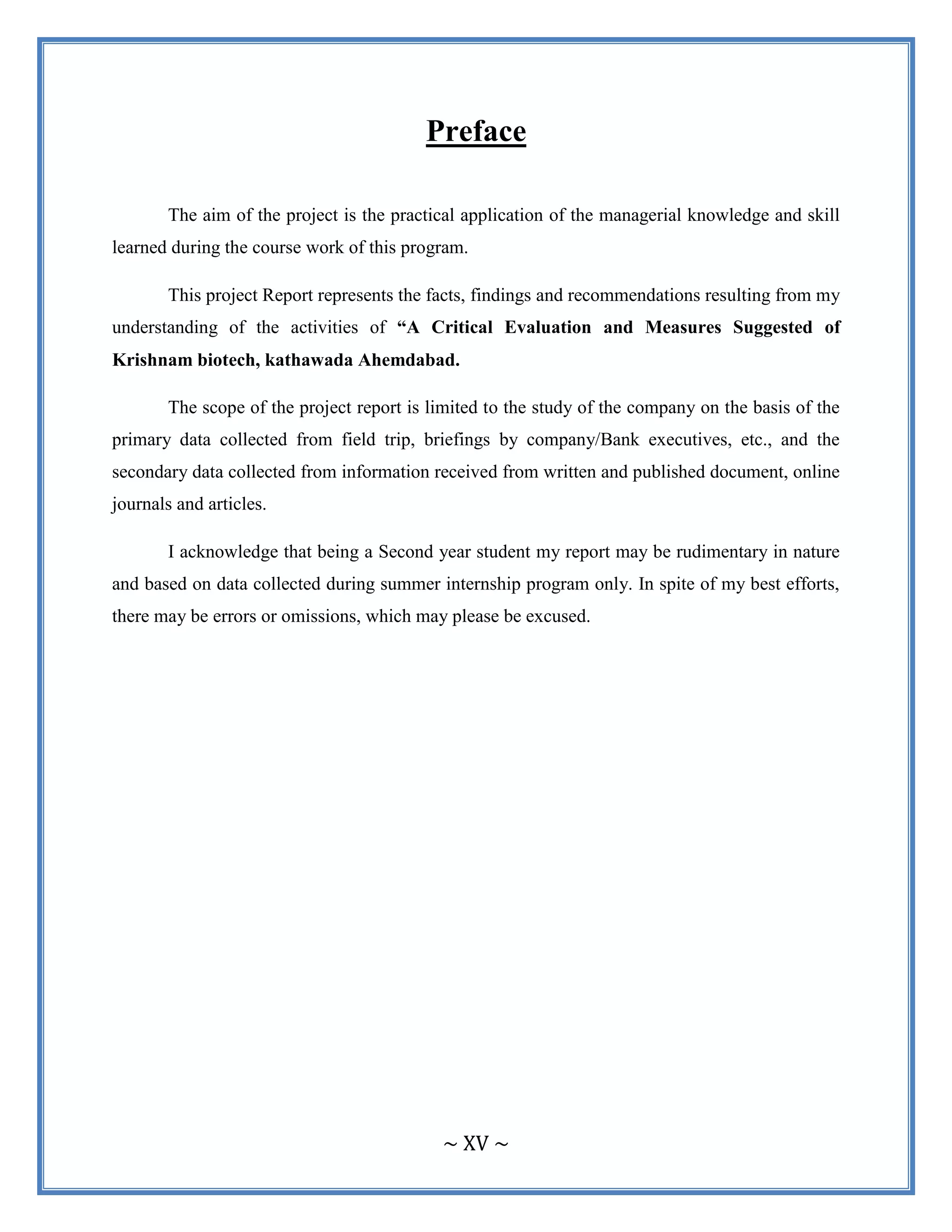 ~ XV ~
Preface
The aim of the project is the practical application of the managerial knowledge and skill
learned during the course work of this program.
This project Report represents the facts, findings and recommendations resulting from my
understanding of the activities of “A Critical Evaluation and Measures Suggested of
Krishnam biotech, kathawada Ahemdabad.
The scope of the project report is limited to the study of the company on the basis of the
primary data collected from field trip, briefings by company/Bank executives, etc., and the
secondary data collected from information received from written and published document, online
journals and articles.
I acknowledge that being a Second year student my report may be rudimentary in nature
and based on data collected during summer internship program only. In spite of my best efforts,
there may be errors or omissions, which may please be excused.
 