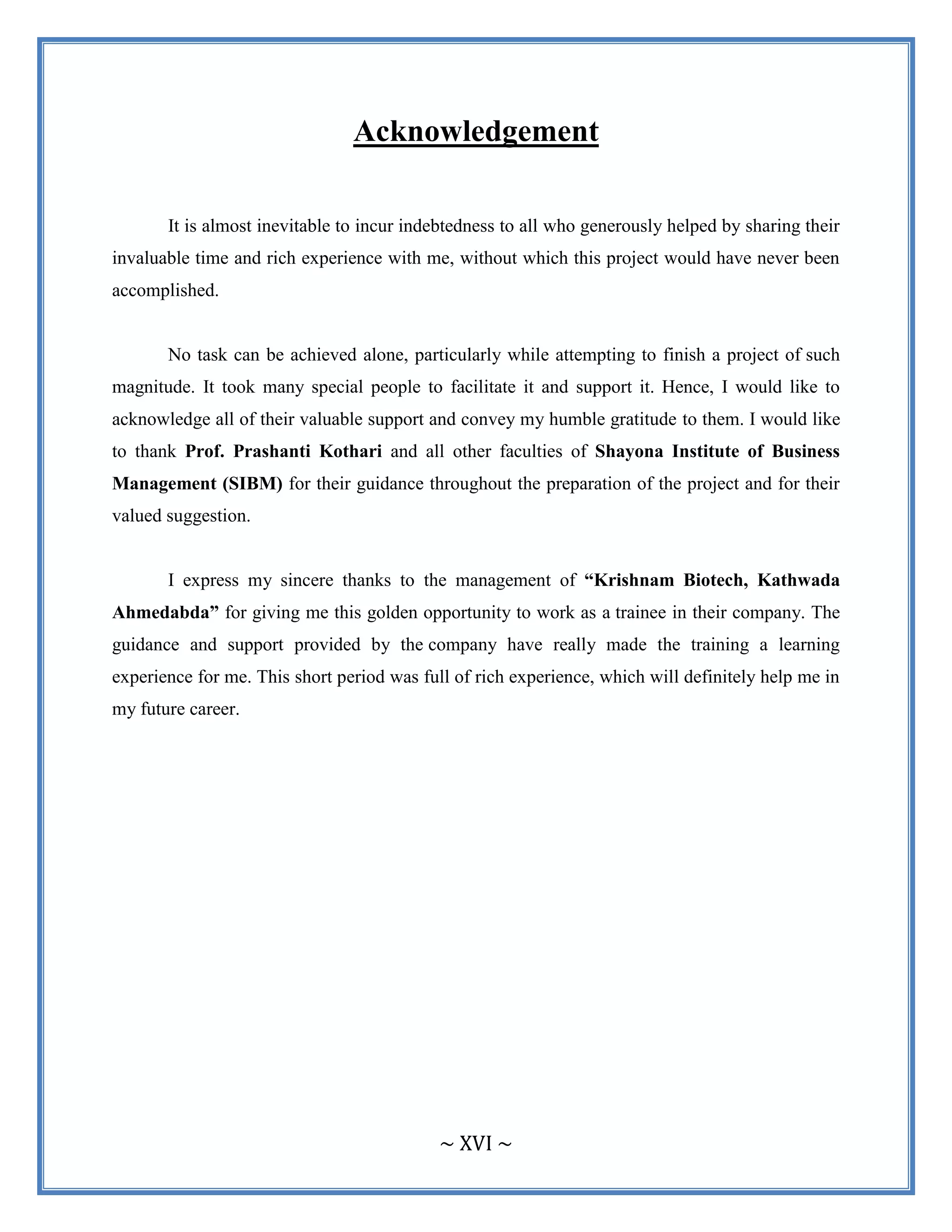 ~ XVI ~
Acknowledgement
It is almost inevitable to incur indebtedness to all who generously helped by sharing their
invaluable time and rich experience with me, without which this project would have never been
accomplished.
No task can be achieved alone, particularly while attempting to finish a project of such
magnitude. It took many special people to facilitate it and support it. Hence, I would like to
acknowledge all of their valuable support and convey my humble gratitude to them. I would like
to thank Prof. Prashanti Kothari and all other faculties of Shayona Institute of Business
Management (SIBM) for their guidance throughout the preparation of the project and for their
valued suggestion.
I express my sincere thanks to the management of “Krishnam Biotech, Kathwada
Ahmedabda” for giving me this golden opportunity to work as a trainee in their company. The
guidance and support provided by the company have really made the training a learning
experience for me. This short period was full of rich experience, which will definitely help me in
my future career.
 