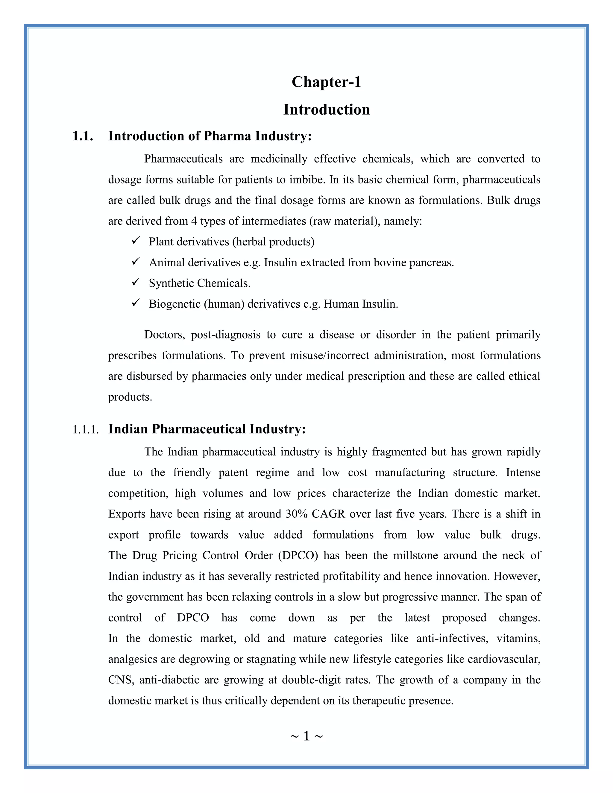 ~ 1 ~
Chapter-1
Introduction
1.1. Introduction of Pharma Industry:
Pharmaceuticals are medicinally effective chemicals, which are converted to
dosage forms suitable for patients to imbibe. In its basic chemical form, pharmaceuticals
are called bulk drugs and the final dosage forms are known as formulations. Bulk drugs
are derived from 4 types of intermediates (raw material), namely:
 Plant derivatives (herbal products)
 Animal derivatives e.g. Insulin extracted from bovine pancreas.
 Synthetic Chemicals.
 Biogenetic (human) derivatives e.g. Human Insulin.
Doctors, post-diagnosis to cure a disease or disorder in the patient primarily
prescribes formulations. To prevent misuse/incorrect administration, most formulations
are disbursed by pharmacies only under medical prescription and these are called ethical
products.
1.1.1. Indian Pharmaceutical Industry:
The Indian pharmaceutical industry is highly fragmented but has grown rapidly
due to the friendly patent regime and low cost manufacturing structure. Intense
competition, high volumes and low prices characterize the Indian domestic market.
Exports have been rising at around 30% CAGR over last five years. There is a shift in
export profile towards value added formulations from low value bulk drugs.
The Drug Pricing Control Order (DPCO) has been the millstone around the neck of
Indian industry as it has severally restricted profitability and hence innovation. However,
the government has been relaxing controls in a slow but progressive manner. The span of
control of DPCO has come down as per the latest proposed changes.
In the domestic market, old and mature categories like anti-infectives, vitamins,
analgesics are degrowing or stagnating while new lifestyle categories like cardiovascular,
CNS, anti-diabetic are growing at double-digit rates. The growth of a company in the
domestic market is thus critically dependent on its therapeutic presence.
 