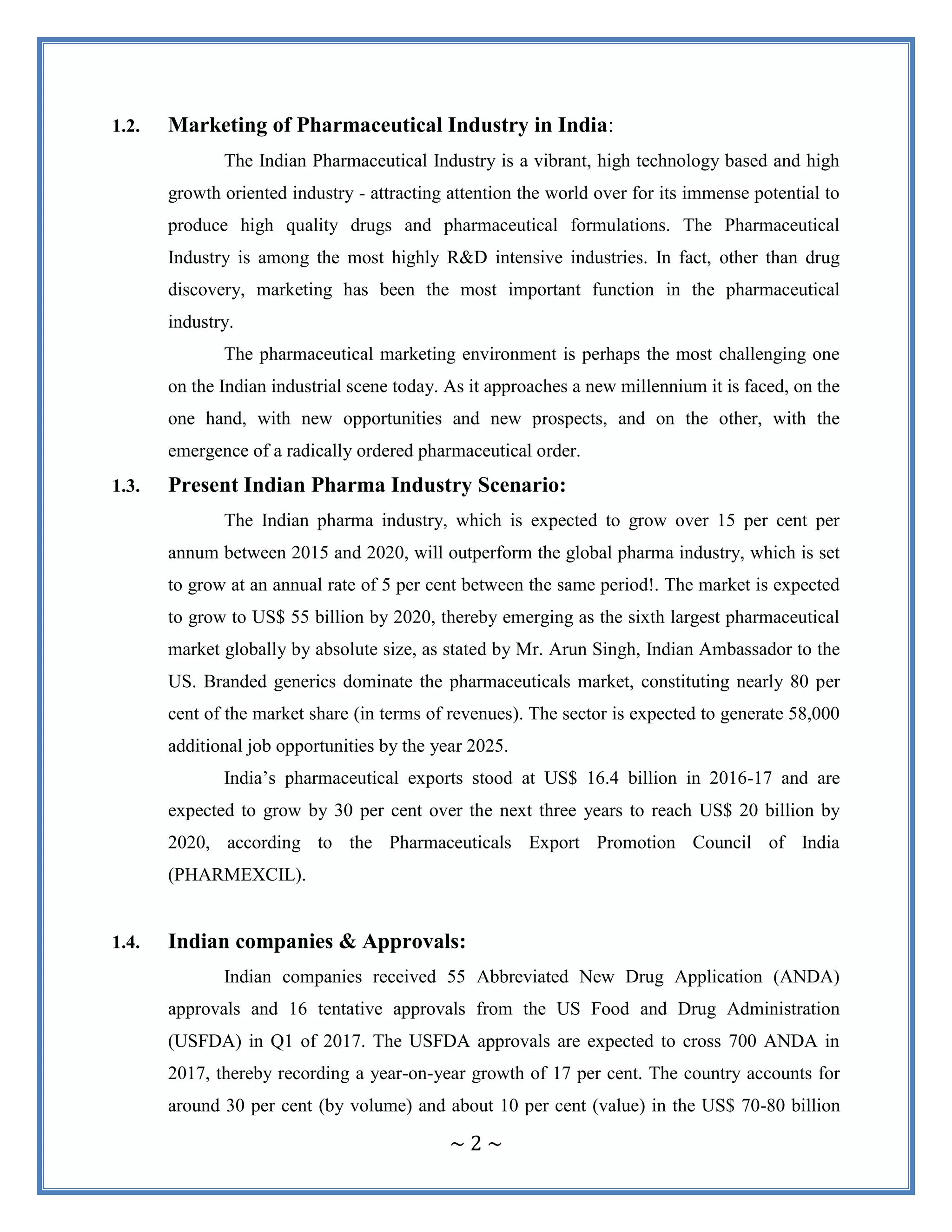 ~ 2 ~
1.2. Marketing of Pharmaceutical Industry in India:
The Indian Pharmaceutical Industry is a vibrant, high technology based and high
growth oriented industry - attracting attention the world over for its immense potential to
produce high quality drugs and pharmaceutical formulations. The Pharmaceutical
Industry is among the most highly R&D intensive industries. In fact, other than drug
discovery, marketing has been the most important function in the pharmaceutical
industry.
The pharmaceutical marketing environment is perhaps the most challenging one
on the Indian industrial scene today. As it approaches a new millennium it is faced, on the
one hand, with new opportunities and new prospects, and on the other, with the
emergence of a radically ordered pharmaceutical order.
1.3. Present Indian Pharma Industry Scenario:
The Indian pharma industry, which is expected to grow over 15 per cent per
annum between 2015 and 2020, will outperform the global pharma industry, which is set
to grow at an annual rate of 5 per cent between the same period!. The market is expected
to grow to US$ 55 billion by 2020, thereby emerging as the sixth largest pharmaceutical
market globally by absolute size, as stated by Mr. Arun Singh, Indian Ambassador to the
US. Branded generics dominate the pharmaceuticals market, constituting nearly 80 per
cent of the market share (in terms of revenues). The sector is expected to generate 58,000
additional job opportunities by the year 2025.
India‟s pharmaceutical exports stood at US$ 16.4 billion in 2016-17 and are
expected to grow by 30 per cent over the next three years to reach US$ 20 billion by
2020, according to the Pharmaceuticals Export Promotion Council of India
(PHARMEXCIL).
1.4. Indian companies & Approvals:
Indian companies received 55 Abbreviated New Drug Application (ANDA)
approvals and 16 tentative approvals from the US Food and Drug Administration
(USFDA) in Q1 of 2017. The USFDA approvals are expected to cross 700 ANDA in
2017, thereby recording a year-on-year growth of 17 per cent. The country accounts for
around 30 per cent (by volume) and about 10 per cent (value) in the US$ 70-80 billion
 
