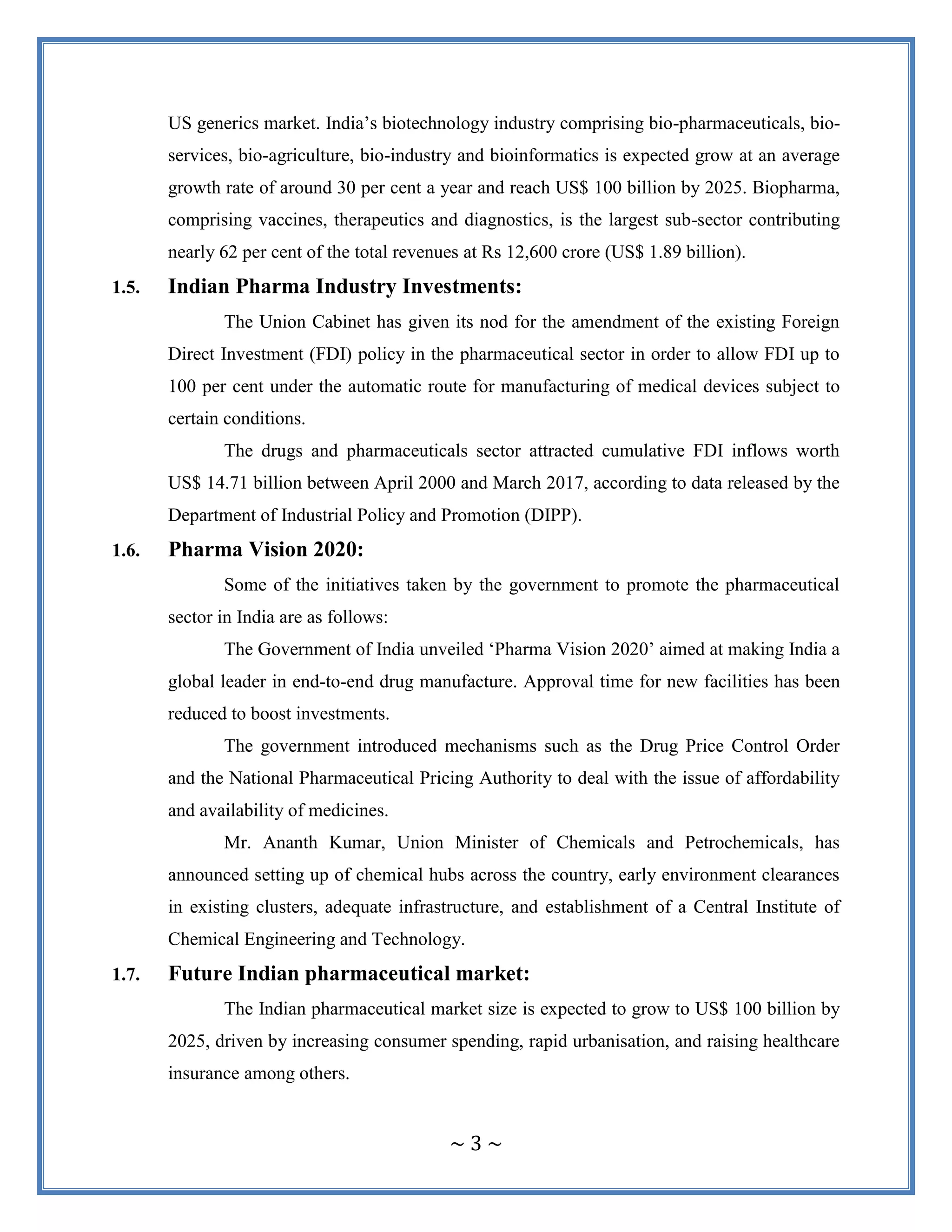 ~ 3 ~
US generics market. India‟s biotechnology industry comprising bio-pharmaceuticals, bio-
services, bio-agriculture, bio-industry and bioinformatics is expected grow at an average
growth rate of around 30 per cent a year and reach US$ 100 billion by 2025. Biopharma,
comprising vaccines, therapeutics and diagnostics, is the largest sub-sector contributing
nearly 62 per cent of the total revenues at Rs 12,600 crore (US$ 1.89 billion).
1.5. Indian Pharma Industry Investments:
The Union Cabinet has given its nod for the amendment of the existing Foreign
Direct Investment (FDI) policy in the pharmaceutical sector in order to allow FDI up to
100 per cent under the automatic route for manufacturing of medical devices subject to
certain conditions.
The drugs and pharmaceuticals sector attracted cumulative FDI inflows worth
US$ 14.71 billion between April 2000 and March 2017, according to data released by the
Department of Industrial Policy and Promotion (DIPP).
1.6. Pharma Vision 2020:
Some of the initiatives taken by the government to promote the pharmaceutical
sector in India are as follows:
The Government of India unveiled „Pharma Vision 2020‟ aimed at making India a
global leader in end-to-end drug manufacture. Approval time for new facilities has been
reduced to boost investments.
The government introduced mechanisms such as the Drug Price Control Order
and the National Pharmaceutical Pricing Authority to deal with the issue of affordability
and availability of medicines.
Mr. Ananth Kumar, Union Minister of Chemicals and Petrochemicals, has
announced setting up of chemical hubs across the country, early environment clearances
in existing clusters, adequate infrastructure, and establishment of a Central Institute of
Chemical Engineering and Technology.
1.7. Future Indian pharmaceutical market:
The Indian pharmaceutical market size is expected to grow to US$ 100 billion by
2025, driven by increasing consumer spending, rapid urbanisation, and raising healthcare
insurance among others.
 