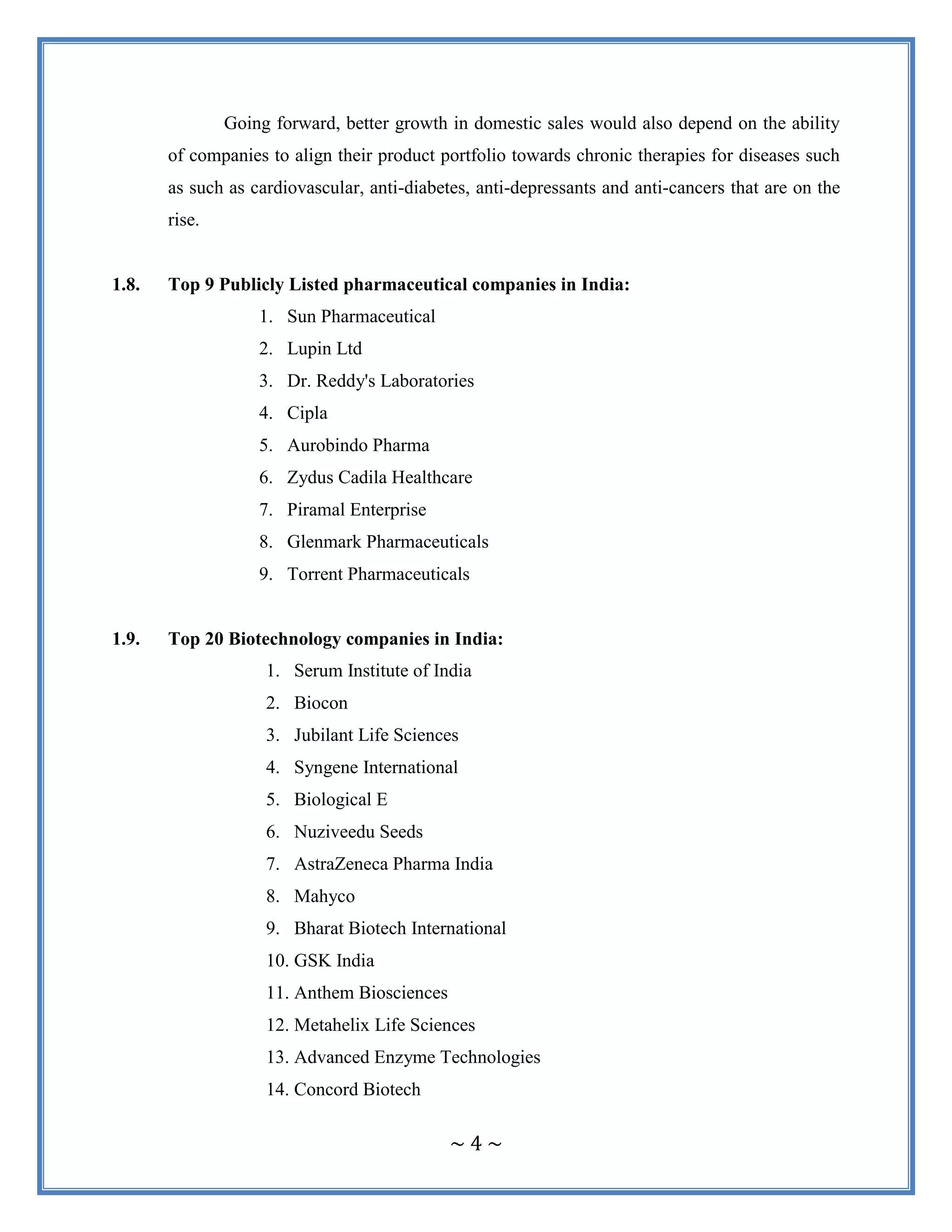 ~ 4 ~
Going forward, better growth in domestic sales would also depend on the ability
of companies to align their product portfolio towards chronic therapies for diseases such
as such as cardiovascular, anti-diabetes, anti-depressants and anti-cancers that are on the
rise.
1.8. Top 9 Publicly Listed pharmaceutical companies in India:
1. Sun Pharmaceutical
2. Lupin Ltd
3. Dr. Reddy's Laboratories
4. Cipla
5. Aurobindo Pharma
6. Zydus Cadila Healthcare
7. Piramal Enterprise
8. Glenmark Pharmaceuticals
9. Torrent Pharmaceuticals
1.9. Top 20 Biotechnology companies in India:
1. Serum Institute of India
2. Biocon
3. Jubilant Life Sciences
4. Syngene International
5. Biological E
6. Nuziveedu Seeds
7. AstraZeneca Pharma India
8. Mahyco
9. Bharat Biotech International
10. GSK India
11. Anthem Biosciences
12. Metahelix Life Sciences
13. Advanced Enzyme Technologies
14. Concord Biotech
 