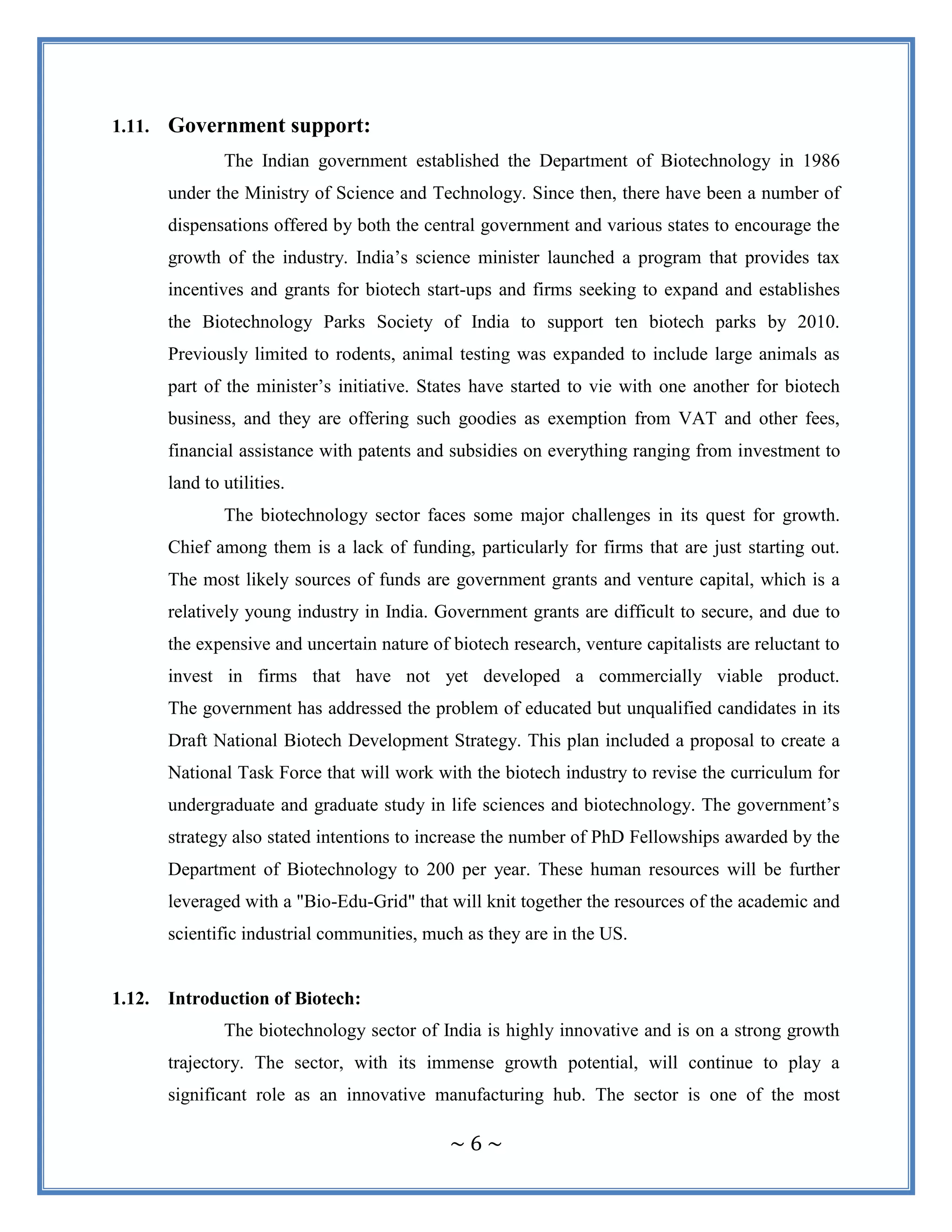 ~ 6 ~
1.11. Government support:
The Indian government established the Department of Biotechnology in 1986
under the Ministry of Science and Technology. Since then, there have been a number of
dispensations offered by both the central government and various states to encourage the
growth of the industry. India‟s science minister launched a program that provides tax
incentives and grants for biotech start-ups and firms seeking to expand and establishes
the Biotechnology Parks Society of India to support ten biotech parks by 2010.
Previously limited to rodents, animal testing was expanded to include large animals as
part of the minister‟s initiative. States have started to vie with one another for biotech
business, and they are offering such goodies as exemption from VAT and other fees,
financial assistance with patents and subsidies on everything ranging from investment to
land to utilities.
The biotechnology sector faces some major challenges in its quest for growth.
Chief among them is a lack of funding, particularly for firms that are just starting out.
The most likely sources of funds are government grants and venture capital, which is a
relatively young industry in India. Government grants are difficult to secure, and due to
the expensive and uncertain nature of biotech research, venture capitalists are reluctant to
invest in firms that have not yet developed a commercially viable product.
The government has addressed the problem of educated but unqualified candidates in its
Draft National Biotech Development Strategy. This plan included a proposal to create a
National Task Force that will work with the biotech industry to revise the curriculum for
undergraduate and graduate study in life sciences and biotechnology. The government‟s
strategy also stated intentions to increase the number of PhD Fellowships awarded by the
Department of Biotechnology to 200 per year. These human resources will be further
leveraged with a "Bio-Edu-Grid" that will knit together the resources of the academic and
scientific industrial communities, much as they are in the US.
1.12. Introduction of Biotech:
The biotechnology sector of India is highly innovative and is on a strong growth
trajectory. The sector, with its immense growth potential, will continue to play a
significant role as an innovative manufacturing hub. The sector is one of the most
 