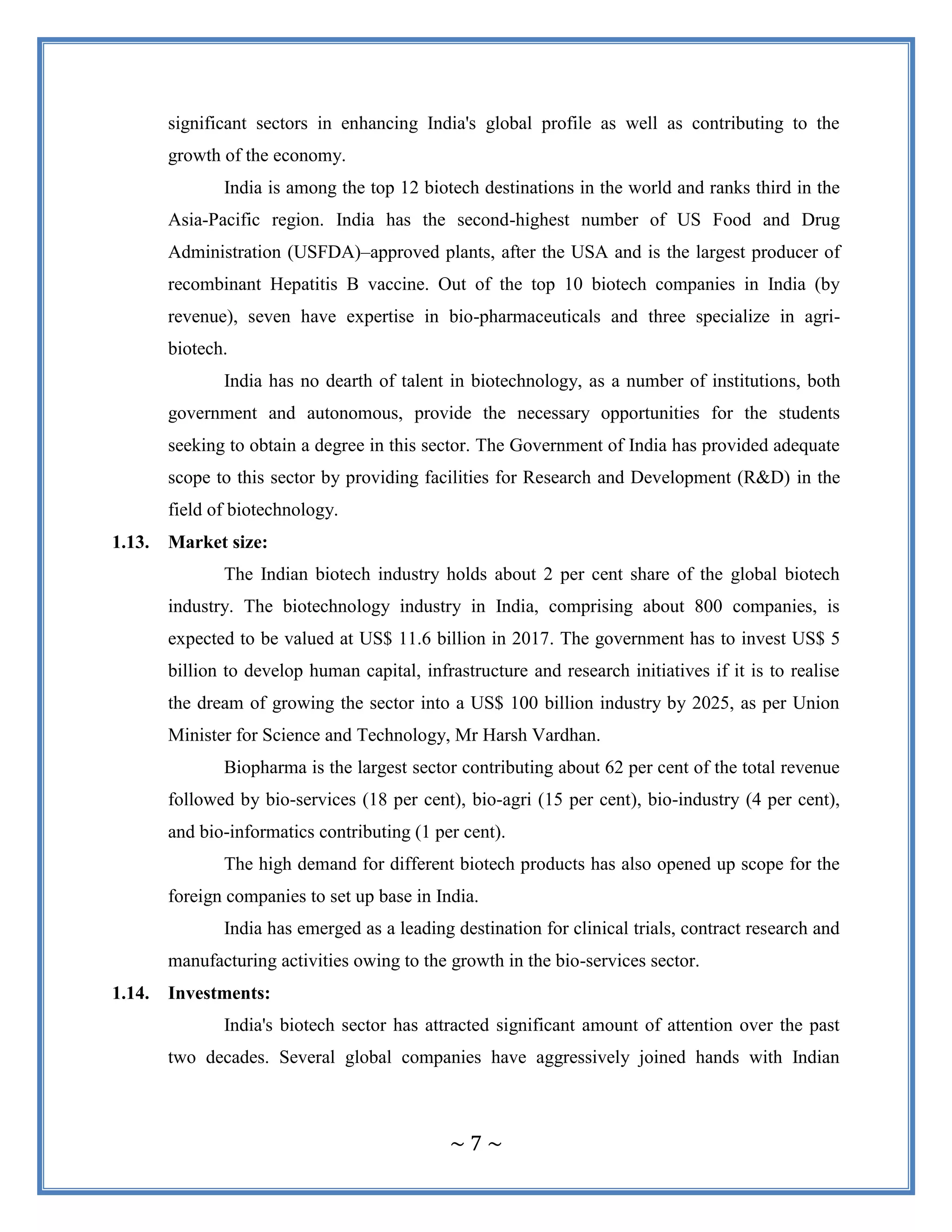 ~ 7 ~
significant sectors in enhancing India's global profile as well as contributing to the
growth of the economy.
India is among the top 12 biotech destinations in the world and ranks third in the
Asia-Pacific region. India has the second-highest number of US Food and Drug
Administration (USFDA)–approved plants, after the USA and is the largest producer of
recombinant Hepatitis B vaccine. Out of the top 10 biotech companies in India (by
revenue), seven have expertise in bio-pharmaceuticals and three specialize in agri-
biotech.
India has no dearth of talent in biotechnology, as a number of institutions, both
government and autonomous, provide the necessary opportunities for the students
seeking to obtain a degree in this sector. The Government of India has provided adequate
scope to this sector by providing facilities for Research and Development (R&D) in the
field of biotechnology.
1.13. Market size:
The Indian biotech industry holds about 2 per cent share of the global biotech
industry. The biotechnology industry in India, comprising about 800 companies, is
expected to be valued at US$ 11.6 billion in 2017. The government has to invest US$ 5
billion to develop human capital, infrastructure and research initiatives if it is to realise
the dream of growing the sector into a US$ 100 billion industry by 2025, as per Union
Minister for Science and Technology, Mr Harsh Vardhan.
Biopharma is the largest sector contributing about 62 per cent of the total revenue
followed by bio-services (18 per cent), bio-agri (15 per cent), bio-industry (4 per cent),
and bio-informatics contributing (1 per cent).
The high demand for different biotech products has also opened up scope for the
foreign companies to set up base in India.
India has emerged as a leading destination for clinical trials, contract research and
manufacturing activities owing to the growth in the bio-services sector.
1.14. Investments:
India's biotech sector has attracted significant amount of attention over the past
two decades. Several global companies have aggressively joined hands with Indian
 
