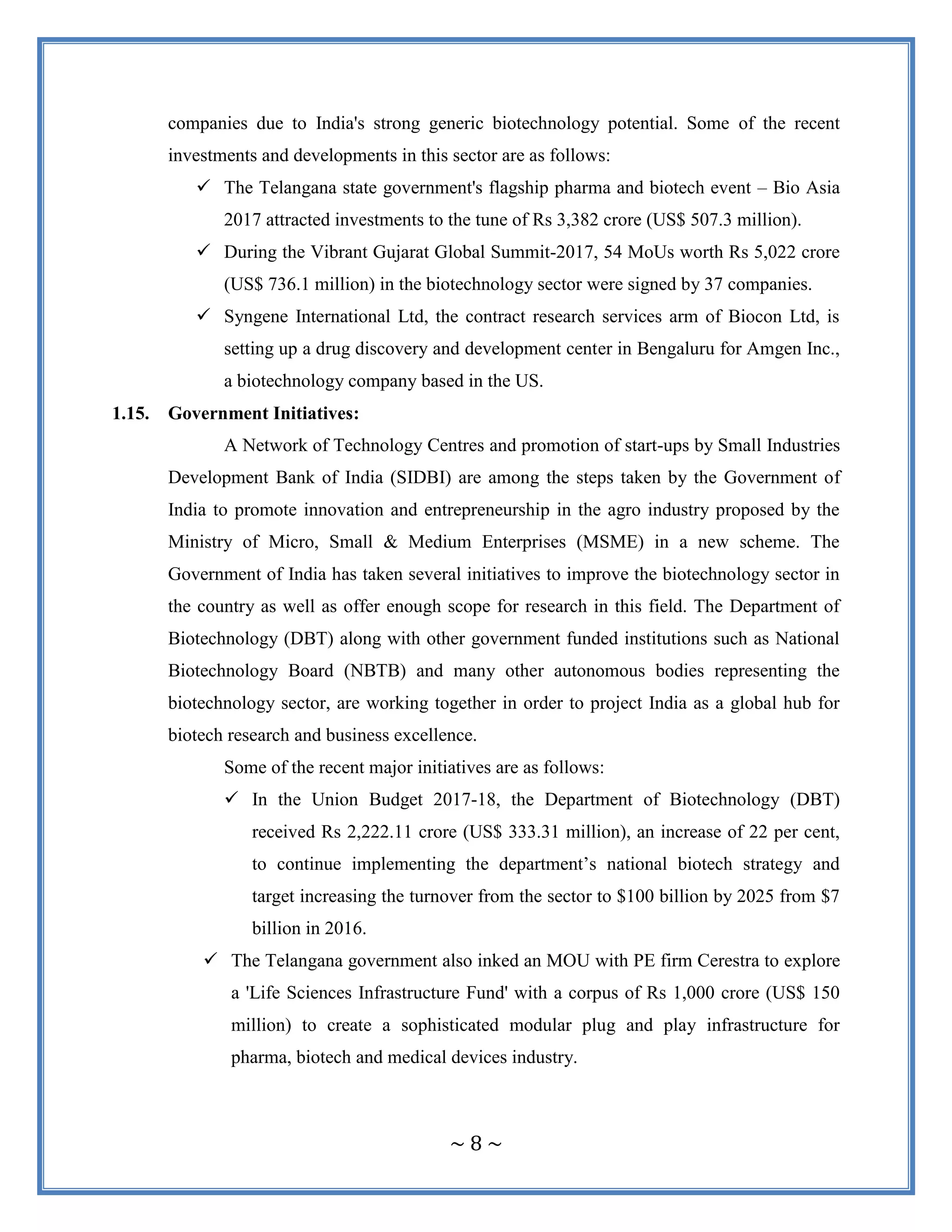 ~ 8 ~
companies due to India's strong generic biotechnology potential. Some of the recent
investments and developments in this sector are as follows:
 The Telangana state government's flagship pharma and biotech event – Bio Asia
2017 attracted investments to the tune of Rs 3,382 crore (US$ 507.3 million).
 During the Vibrant Gujarat Global Summit-2017, 54 MoUs worth Rs 5,022 crore
(US$ 736.1 million) in the biotechnology sector were signed by 37 companies.
 Syngene International Ltd, the contract research services arm of Biocon Ltd, is
setting up a drug discovery and development center in Bengaluru for Amgen Inc.,
a biotechnology company based in the US.
1.15. Government Initiatives:
A Network of Technology Centres and promotion of start-ups by Small Industries
Development Bank of India (SIDBI) are among the steps taken by the Government of
India to promote innovation and entrepreneurship in the agro industry proposed by the
Ministry of Micro, Small & Medium Enterprises (MSME) in a new scheme. The
Government of India has taken several initiatives to improve the biotechnology sector in
the country as well as offer enough scope for research in this field. The Department of
Biotechnology (DBT) along with other government funded institutions such as National
Biotechnology Board (NBTB) and many other autonomous bodies representing the
biotechnology sector, are working together in order to project India as a global hub for
biotech research and business excellence.
Some of the recent major initiatives are as follows:
 In the Union Budget 2017-18, the Department of Biotechnology (DBT)
received Rs 2,222.11 crore (US$ 333.31 million), an increase of 22 per cent,
to continue implementing the department‟s national biotech strategy and
target increasing the turnover from the sector to $100 billion by 2025 from $7
billion in 2016.
 The Telangana government also inked an MOU with PE firm Cerestra to explore
a 'Life Sciences Infrastructure Fund' with a corpus of Rs 1,000 crore (US$ 150
million) to create a sophisticated modular plug and play infrastructure for
pharma, biotech and medical devices industry.
 