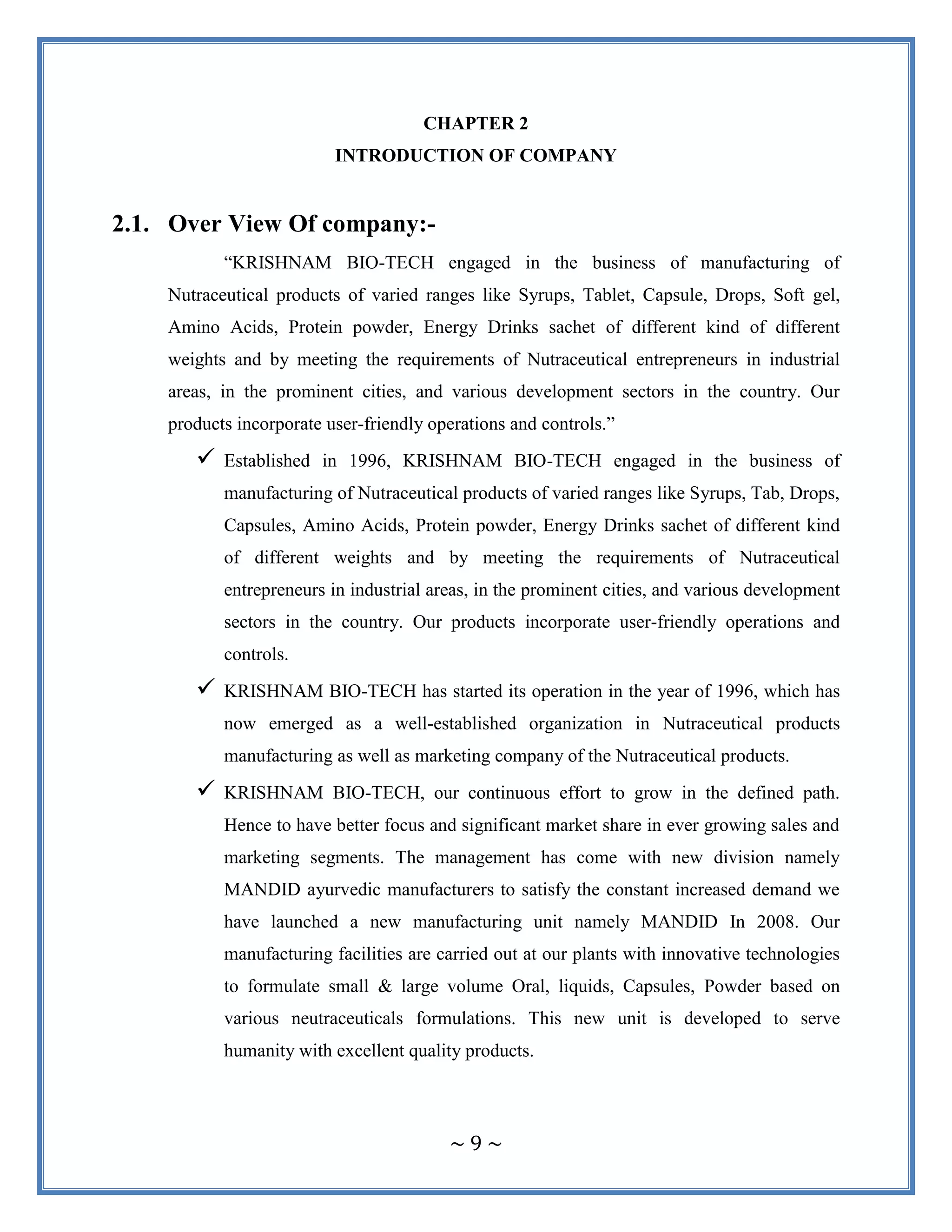 ~ 9 ~
CHAPTER 2
INTRODUCTION OF COMPANY
2.1. Over View Of company:-
“KRISHNAM BIO-TECH engaged in the business of manufacturing of
Nutraceutical products of varied ranges like Syrups, Tablet, Capsule, Drops, Soft gel,
Amino Acids, Protein powder, Energy Drinks sachet of different kind of different
weights and by meeting the requirements of Nutraceutical entrepreneurs in industrial
areas, in the prominent cities, and various development sectors in the country. Our
products incorporate user-friendly operations and controls.”
 Established in 1996, KRISHNAM BIO-TECH engaged in the business of
manufacturing of Nutraceutical products of varied ranges like Syrups, Tab, Drops,
Capsules, Amino Acids, Protein powder, Energy Drinks sachet of different kind
of different weights and by meeting the requirements of Nutraceutical
entrepreneurs in industrial areas, in the prominent cities, and various development
sectors in the country. Our products incorporate user-friendly operations and
controls.
 KRISHNAM BIO-TECH has started its operation in the year of 1996, which has
now emerged as a well-established organization in Nutraceutical products
manufacturing as well as marketing company of the Nutraceutical products.
 KRISHNAM BIO-TECH, our continuous effort to grow in the defined path.
Hence to have better focus and significant market share in ever growing sales and
marketing segments. The management has come with new division namely
MANDID ayurvedic manufacturers to satisfy the constant increased demand we
have launched a new manufacturing unit namely MANDID In 2008. Our
manufacturing facilities are carried out at our plants with innovative technologies
to formulate small & large volume Oral, liquids, Capsules, Powder based on
various neutraceuticals formulations. This new unit is developed to serve
humanity with excellent quality products.
 