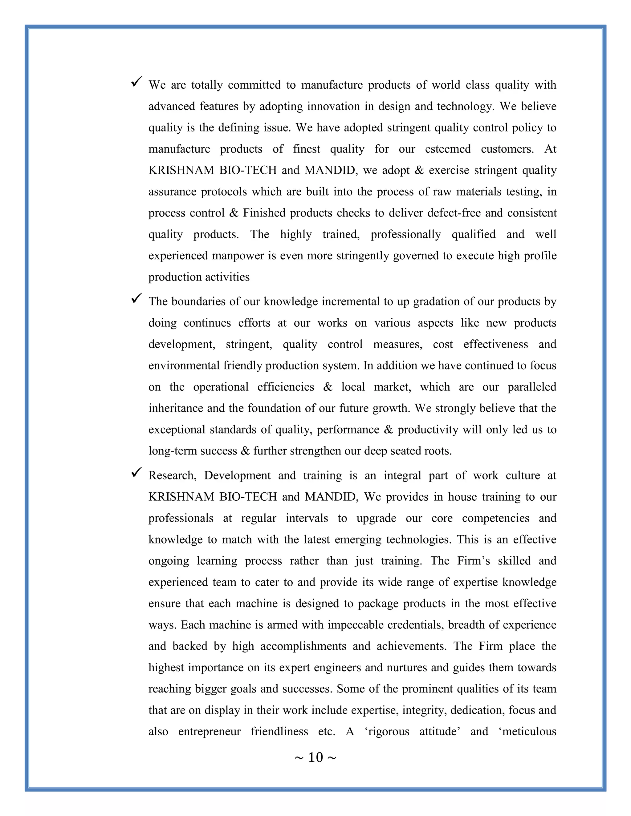 ~ 10 ~
 We are totally committed to manufacture products of world class quality with
advanced features by adopting innovation in design and technology. We believe
quality is the defining issue. We have adopted stringent quality control policy to
manufacture products of finest quality for our esteemed customers. At
KRISHNAM BIO-TECH and MANDID, we adopt & exercise stringent quality
assurance protocols which are built into the process of raw materials testing, in
process control & Finished products checks to deliver defect-free and consistent
quality products. The highly trained, professionally qualified and well
experienced manpower is even more stringently governed to execute high profile
production activities
 The boundaries of our knowledge incremental to up gradation of our products by
doing continues efforts at our works on various aspects like new products
development, stringent, quality control measures, cost effectiveness and
environmental friendly production system. In addition we have continued to focus
on the operational efficiencies & local market, which are our paralleled
inheritance and the foundation of our future growth. We strongly believe that the
exceptional standards of quality, performance & productivity will only led us to
long-term success & further strengthen our deep seated roots.
 Research, Development and training is an integral part of work culture at
KRISHNAM BIO-TECH and MANDID, We provides in house training to our
professionals at regular intervals to upgrade our core competencies and
knowledge to match with the latest emerging technologies. This is an effective
ongoing learning process rather than just training. The Firm‟s skilled and
experienced team to cater to and provide its wide range of expertise knowledge
ensure that each machine is designed to package products in the most effective
ways. Each machine is armed with impeccable credentials, breadth of experience
and backed by high accomplishments and achievements. The Firm place the
highest importance on its expert engineers and nurtures and guides them towards
reaching bigger goals and successes. Some of the prominent qualities of its team
that are on display in their work include expertise, integrity, dedication, focus and
also entrepreneur friendliness etc. A „rigorous attitude‟ and „meticulous
 