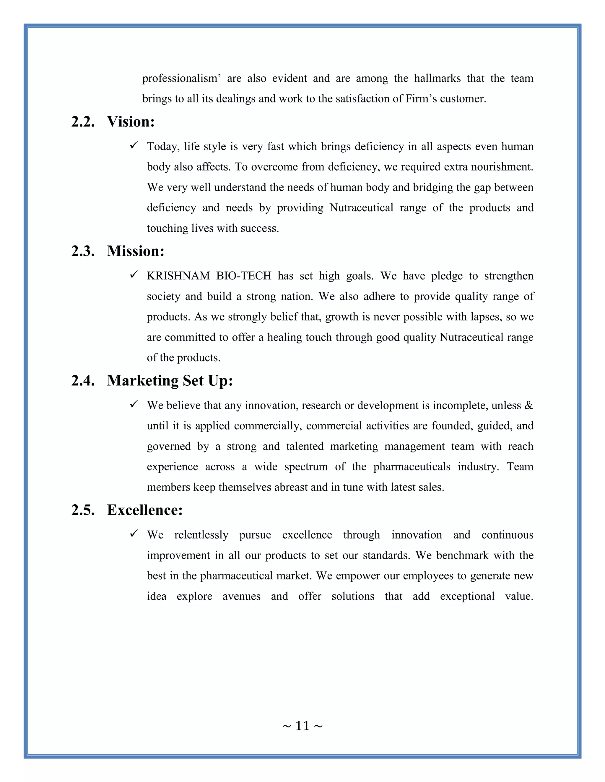 ~ 11 ~
professionalism‟ are also evident and are among the hallmarks that the team
brings to all its dealings and work to the satisfaction of Firm‟s customer.
2.2. Vision:
 Today, life style is very fast which brings deficiency in all aspects even human
body also affects. To overcome from deficiency, we required extra nourishment.
We very well understand the needs of human body and bridging the gap between
deficiency and needs by providing Nutraceutical range of the products and
touching lives with success.
2.3. Mission:
 KRISHNAM BIO-TECH has set high goals. We have pledge to strengthen
society and build a strong nation. We also adhere to provide quality range of
products. As we strongly belief that, growth is never possible with lapses, so we
are committed to offer a healing touch through good quality Nutraceutical range
of the products.
2.4. Marketing Set Up:
 We believe that any innovation, research or development is incomplete, unless &
until it is applied commercially, commercial activities are founded, guided, and
governed by a strong and talented marketing management team with reach
experience across a wide spectrum of the pharmaceuticals industry. Team
members keep themselves abreast and in tune with latest sales.
2.5. Excellence:
 We relentlessly pursue excellence through innovation and continuous
improvement in all our products to set our standards. We benchmark with the
best in the pharmaceutical market. We empower our employees to generate new
idea explore avenues and offer solutions that add exceptional value.
 