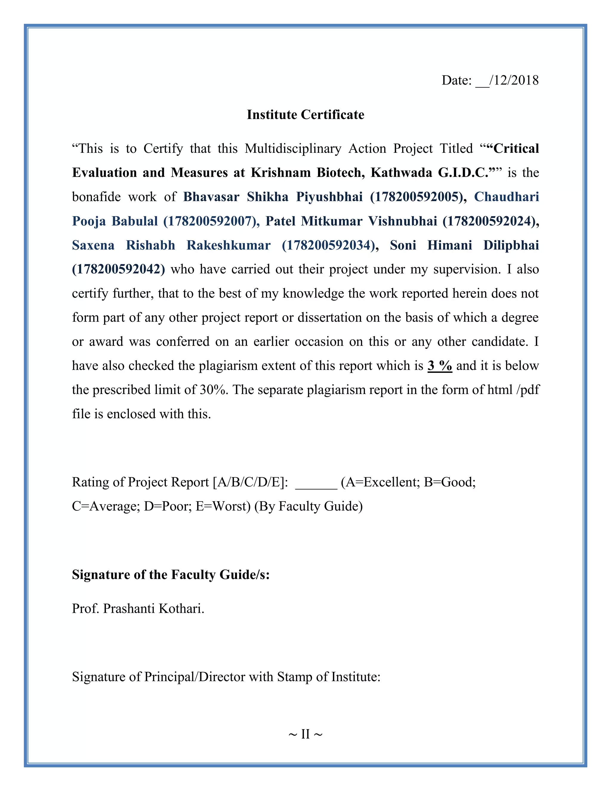~ II ~
Date: __/12/2018
Institute Certificate
“This is to Certify that this Multidisciplinary Action Project Titled ““Critical
Evaluation and Measures at Krishnam Biotech, Kathwada G.I.D.C.”” is the
bonafide work of Bhavasar Shikha Piyushbhai (178200592005), Chaudhari
Pooja Babulal (178200592007), Patel Mitkumar Vishnubhai (178200592024),
Saxena Rishabh Rakeshkumar (178200592034), Soni Himani Dilipbhai
(178200592042) who have carried out their project under my supervision. I also
certify further, that to the best of my knowledge the work reported herein does not
form part of any other project report or dissertation on the basis of which a degree
or award was conferred on an earlier occasion on this or any other candidate. I
have also checked the plagiarism extent of this report which is 3 % and it is below
the prescribed limit of 30%. The separate plagiarism report in the form of html /pdf
file is enclosed with this.
Rating of Project Report [A/B/C/D/E]: ______ (A=Excellent; B=Good;
C=Average; D=Poor; E=Worst) (By Faculty Guide)
Signature of the Faculty Guide/s:
Prof. Prashanti Kothari.
Signature of Principal/Director with Stamp of Institute:
 