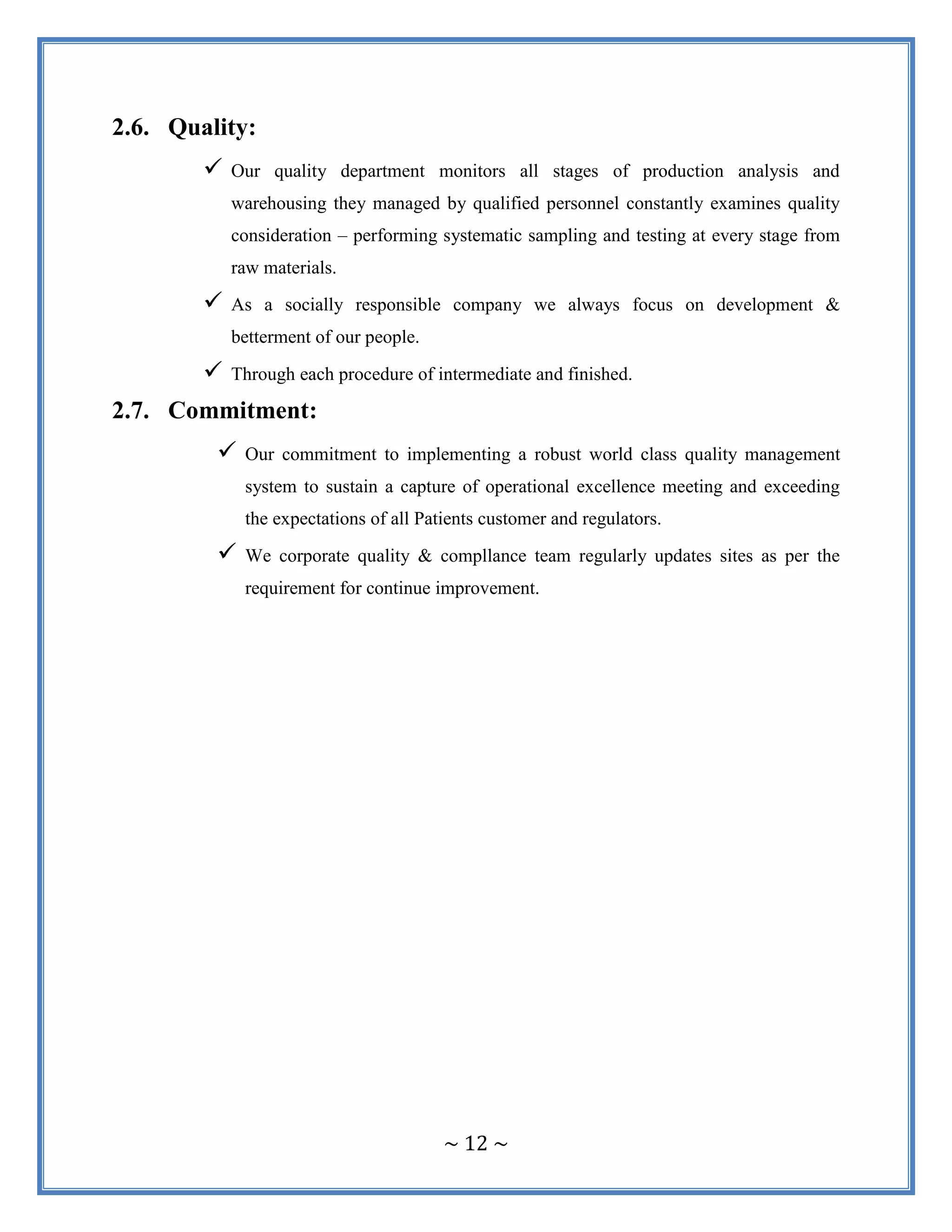 ~ 12 ~
2.6. Quality:
 Our quality department monitors all stages of production analysis and
warehousing they managed by qualified personnel constantly examines quality
consideration – performing systematic sampling and testing at every stage from
raw materials.
 As a socially responsible company we always focus on development &
betterment of our people.
 Through each procedure of intermediate and finished.
2.7. Commitment:
 Our commitment to implementing a robust world class quality management
system to sustain a capture of operational excellence meeting and exceeding
the expectations of all Patients customer and regulators.
 We corporate quality & compllance team regularly updates sites as per the
requirement for continue improvement.
 