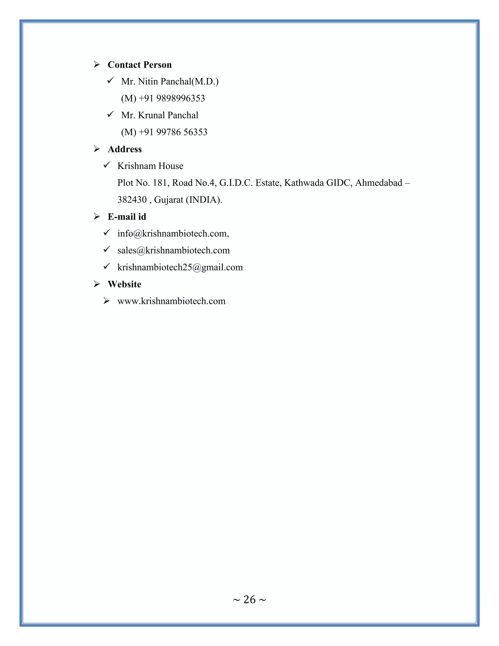 ~ 26 ~
 Contact Person
 Mr. Nitin Panchal(M.D.)
(M) +91 9898996353
 Mr. Krunal Panchal
(M) +91 99786 56353
 Address
 Krishnam House
Plot No. 181, Road No.4, G.I.D.C. Estate, Kathwada GIDC, Ahmedabad –
382430 , Gujarat (INDIA).
 E-mail id
 info@krishnambiotech.com,
 sales@krishnambiotech.com
 krishnambiotech25@gmail.com
 Website
 www.krishnambiotech.com
 