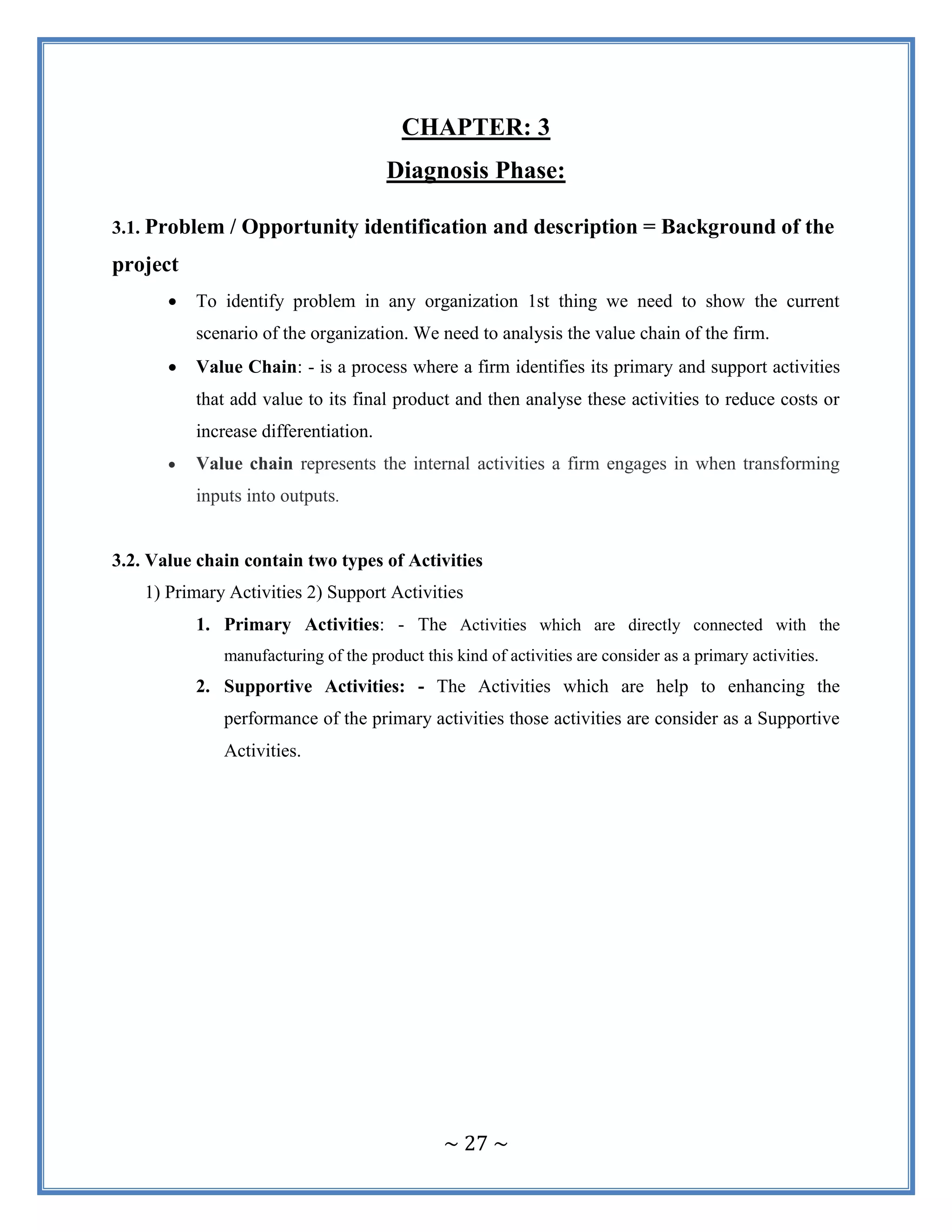 ~ 27 ~
CHAPTER: 3
Diagnosis Phase:
3.1. Problem / Opportunity identification and description = Background of the
project
 To identify problem in any organization 1st thing we need to show the current
scenario of the organization. We need to analysis the value chain of the firm.
 Value Chain: - is a process where a firm identifies its primary and support activities
that add value to its final product and then analyse these activities to reduce costs or
increase differentiation.
 Value chain represents the internal activities a firm engages in when transforming
inputs into outputs.
3.2. Value chain contain two types of Activities
1) Primary Activities 2) Support Activities
1. Primary Activities: - The Activities which are directly connected with the
manufacturing of the product this kind of activities are consider as a primary activities.
2. Supportive Activities: - The Activities which are help to enhancing the
performance of the primary activities those activities are consider as a Supportive
Activities.
 