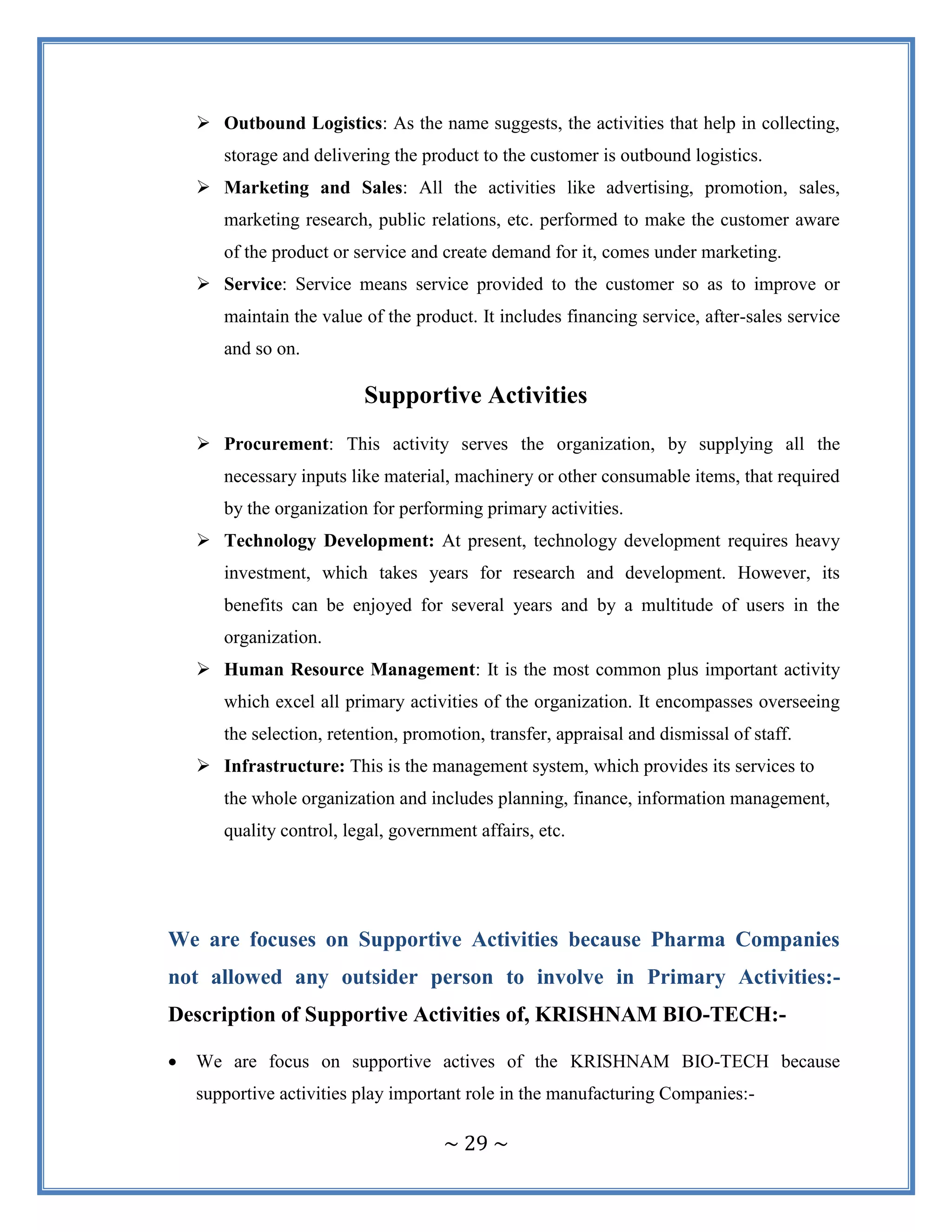 ~ 29 ~
 Outbound Logistics: As the name suggests, the activities that help in collecting,
storage and delivering the product to the customer is outbound logistics.
 Marketing and Sales: All the activities like advertising, promotion, sales,
marketing research, public relations, etc. performed to make the customer aware
of the product or service and create demand for it, comes under marketing.
 Service: Service means service provided to the customer so as to improve or
maintain the value of the product. It includes financing service, after-sales service
and so on.
Supportive Activities
 Procurement: This activity serves the organization, by supplying all the
necessary inputs like material, machinery or other consumable items, that required
by the organization for performing primary activities.
 Technology Development: At present, technology development requires heavy
investment, which takes years for research and development. However, its
benefits can be enjoyed for several years and by a multitude of users in the
organization.
 Human Resource Management: It is the most common plus important activity
which excel all primary activities of the organization. It encompasses overseeing
the selection, retention, promotion, transfer, appraisal and dismissal of staff.
 Infrastructure: This is the management system, which provides its services to
the whole organization and includes planning, finance, information management,
quality control, legal, government affairs, etc.
We are focuses on Supportive Activities because Pharma Companies
not allowed any outsider person to involve in Primary Activities:-
Description of Supportive Activities of, KRISHNAM BIO-TECH:-
 We are focus on supportive actives of the KRISHNAM BIO-TECH because
supportive activities play important role in the manufacturing Companies:-
 
