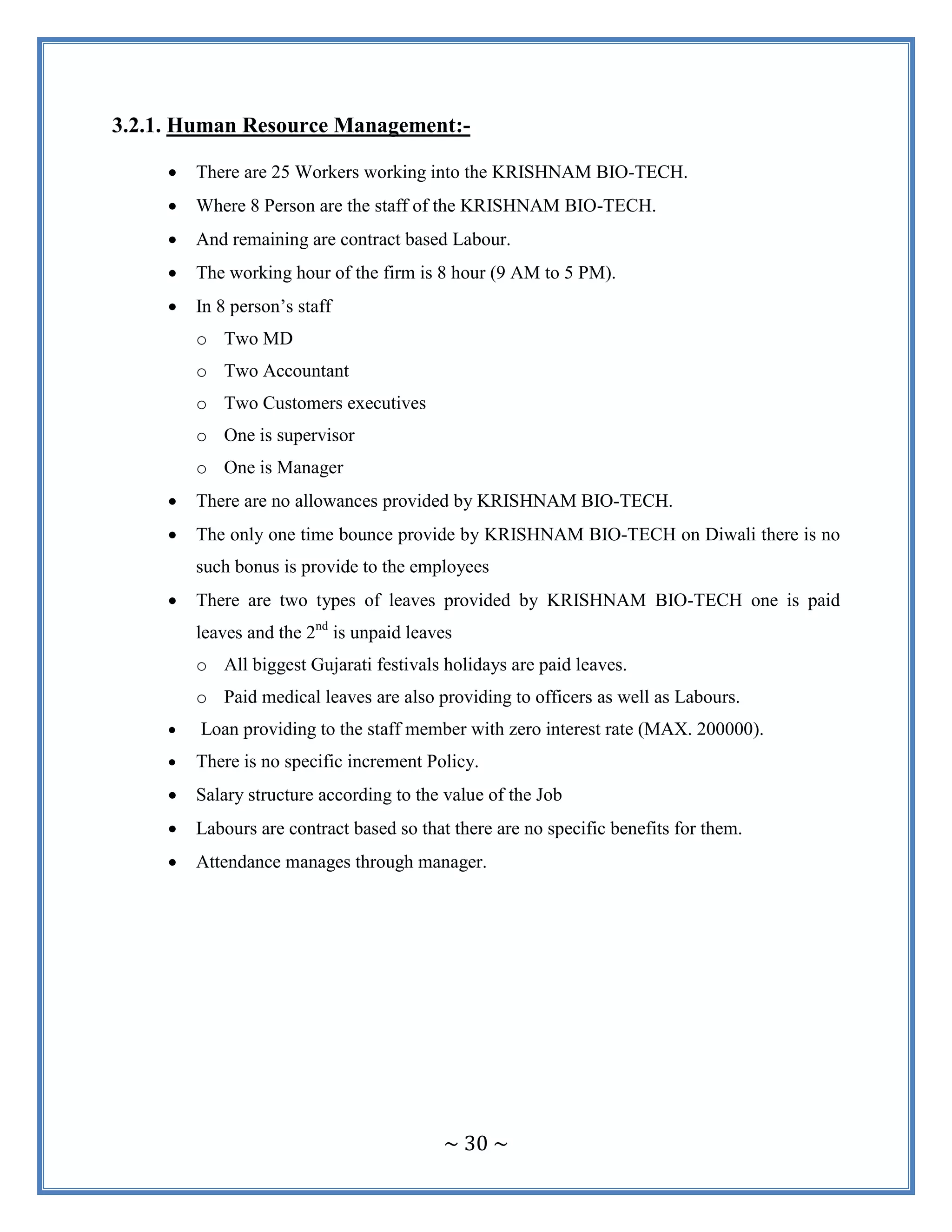 ~ 30 ~
3.2.1. Human Resource Management:-
 There are 25 Workers working into the KRISHNAM BIO-TECH.
 Where 8 Person are the staff of the KRISHNAM BIO-TECH.
 And remaining are contract based Labour.
 The working hour of the firm is 8 hour (9 AM to 5 PM).
 In 8 person‟s staff
o Two MD
o Two Accountant
o Two Customers executives
o One is supervisor
o One is Manager
 There are no allowances provided by KRISHNAM BIO-TECH.
 The only one time bounce provide by KRISHNAM BIO-TECH on Diwali there is no
such bonus is provide to the employees
 There are two types of leaves provided by KRISHNAM BIO-TECH one is paid
leaves and the 2nd
is unpaid leaves
o All biggest Gujarati festivals holidays are paid leaves.
o Paid medical leaves are also providing to officers as well as Labours.
 Loan providing to the staff member with zero interest rate (MAX. 200000).
 There is no specific increment Policy.
 Salary structure according to the value of the Job
 Labours are contract based so that there are no specific benefits for them.
 Attendance manages through manager.
 