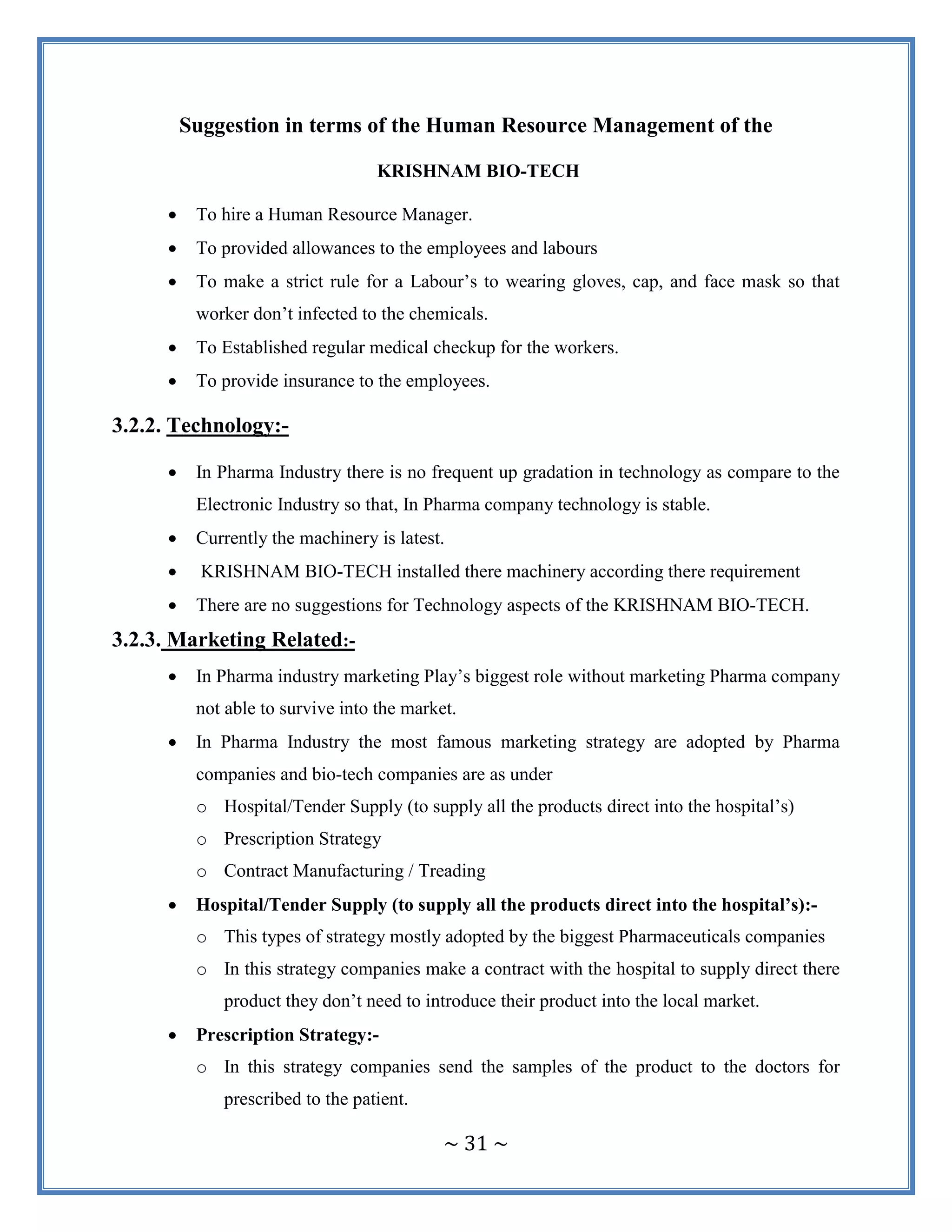 ~ 31 ~
Suggestion in terms of the Human Resource Management of the
KRISHNAM BIO-TECH
 To hire a Human Resource Manager.
 To provided allowances to the employees and labours
 To make a strict rule for a Labour‟s to wearing gloves, cap, and face mask so that
worker don‟t infected to the chemicals.
 To Established regular medical checkup for the workers.
 To provide insurance to the employees.
3.2.2. Technology:-
 In Pharma Industry there is no frequent up gradation in technology as compare to the
Electronic Industry so that, In Pharma company technology is stable.
 Currently the machinery is latest.
 KRISHNAM BIO-TECH installed there machinery according there requirement
 There are no suggestions for Technology aspects of the KRISHNAM BIO-TECH.
3.2.3. Marketing Related:-
 In Pharma industry marketing Play‟s biggest role without marketing Pharma company
not able to survive into the market.
 In Pharma Industry the most famous marketing strategy are adopted by Pharma
companies and bio-tech companies are as under
o Hospital/Tender Supply (to supply all the products direct into the hospital‟s)
o Prescription Strategy
o Contract Manufacturing / Treading
 Hospital/Tender Supply (to supply all the products direct into the hospital’s):-
o This types of strategy mostly adopted by the biggest Pharmaceuticals companies
o In this strategy companies make a contract with the hospital to supply direct there
product they don‟t need to introduce their product into the local market.
 Prescription Strategy:-
o In this strategy companies send the samples of the product to the doctors for
prescribed to the patient.
 
