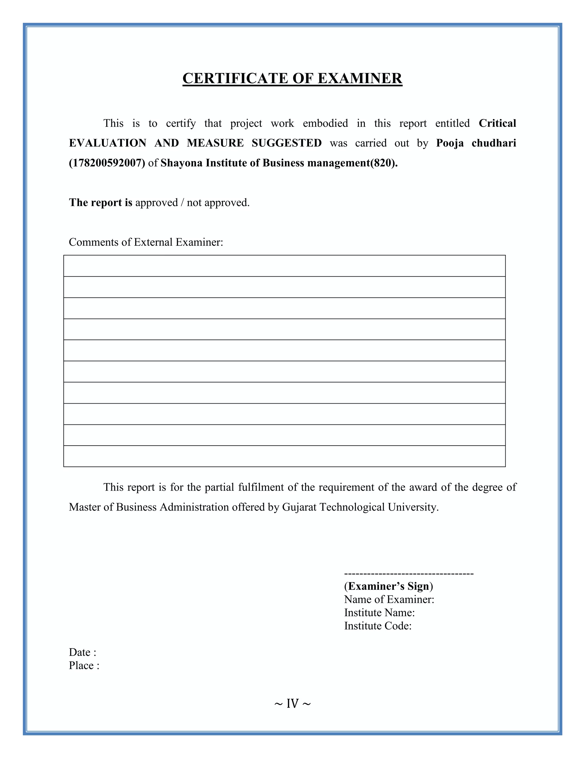 ~ IV ~
CERTIFICATE OF EXAMINER
This is to certify that project work embodied in this report entitled Critical
EVALUATION AND MEASURE SUGGESTED was carried out by Pooja chudhari
(178200592007) of Shayona Institute of Business management(820).
The report is approved / not approved.
Comments of External Examiner:
This report is for the partial fulfilment of the requirement of the award of the degree of
Master of Business Administration offered by Gujarat Technological University.
----------------------------------
(Examiner’s Sign)
Name of Examiner:
Institute Name:
Institute Code:
Date :
Place :
 