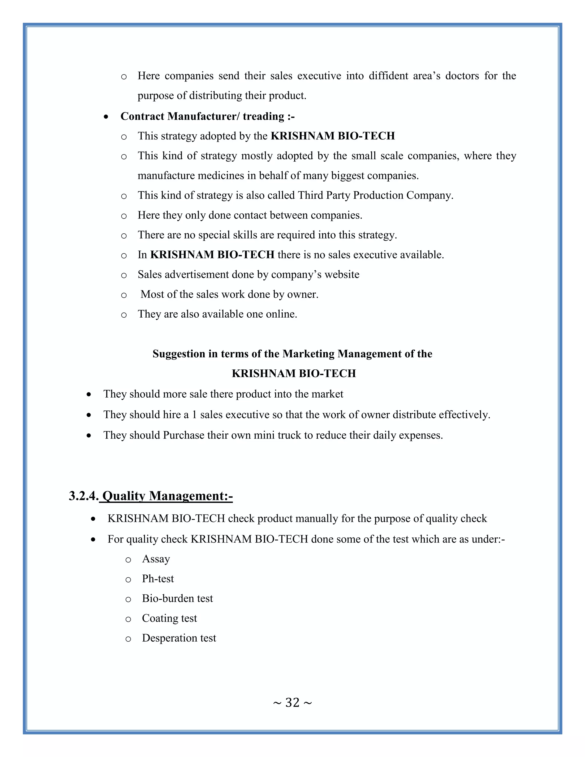 ~ 32 ~
o Here companies send their sales executive into diffident area‟s doctors for the
purpose of distributing their product.
 Contract Manufacturer/ treading :-
o This strategy adopted by the KRISHNAM BIO-TECH
o This kind of strategy mostly adopted by the small scale companies, where they
manufacture medicines in behalf of many biggest companies.
o This kind of strategy is also called Third Party Production Company.
o Here they only done contact between companies.
o There are no special skills are required into this strategy.
o In KRISHNAM BIO-TECH there is no sales executive available.
o Sales advertisement done by company‟s website
o Most of the sales work done by owner.
o They are also available one online.
Suggestion in terms of the Marketing Management of the
KRISHNAM BIO-TECH
 They should more sale there product into the market
 They should hire a 1 sales executive so that the work of owner distribute effectively.
 They should Purchase their own mini truck to reduce their daily expenses.
3.2.4. Quality Management:-
 KRISHNAM BIO-TECH check product manually for the purpose of quality check
 For quality check KRISHNAM BIO-TECH done some of the test which are as under:-
o Assay
o Ph-test
o Bio-burden test
o Coating test
o Desperation test
 