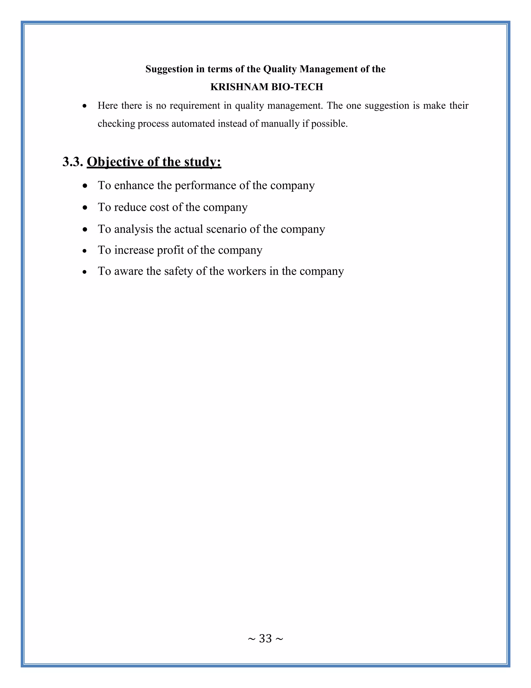 ~ 33 ~
Suggestion in terms of the Quality Management of the
KRISHNAM BIO-TECH
 Here there is no requirement in quality management. The one suggestion is make their
checking process automated instead of manually if possible.
3.3. Objective of the study:
 To enhance the performance of the company
 To reduce cost of the company
 To analysis the actual scenario of the company
 To increase profit of the company
 To aware the safety of the workers in the company
 