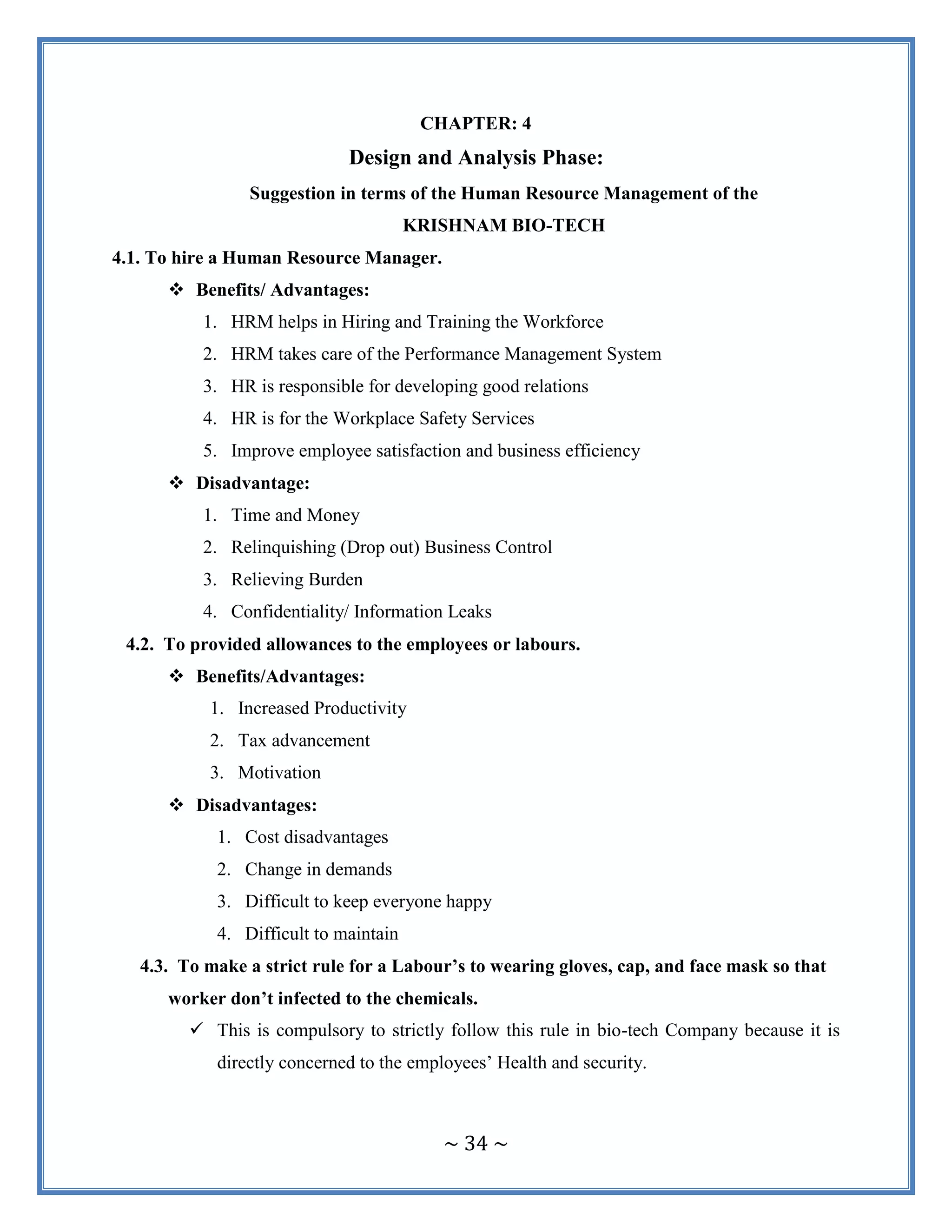 ~ 34 ~
CHAPTER: 4
Design and Analysis Phase:
Suggestion in terms of the Human Resource Management of the
KRISHNAM BIO-TECH
4.1. To hire a Human Resource Manager.
 Benefits/ Advantages:
1. HRM helps in Hiring and Training the Workforce
2. HRM takes care of the Performance Management System
3. HR is responsible for developing good relations
4. HR is for the Workplace Safety Services
5. Improve employee satisfaction and business efficiency
 Disadvantage:
1. Time and Money
2. Relinquishing (Drop out) Business Control
3. Relieving Burden
4. Confidentiality/ Information Leaks
4.2. To provided allowances to the employees or labours.
 Benefits/Advantages:
1. Increased Productivity
2. Tax advancement
3. Motivation
 Disadvantages:
1. Cost disadvantages
2. Change in demands
3. Difficult to keep everyone happy
4. Difficult to maintain
4.3. To make a strict rule for a Labour’s to wearing gloves, cap, and face mask so that
worker don’t infected to the chemicals.
 This is compulsory to strictly follow this rule in bio-tech Company because it is
directly concerned to the employees‟ Health and security.
 