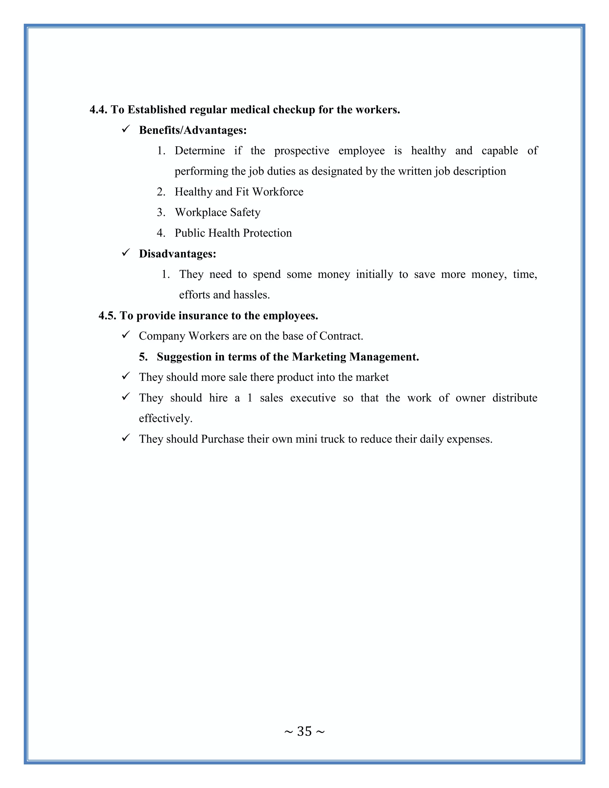 ~ 35 ~
4.4. To Established regular medical checkup for the workers.
 Benefits/Advantages:
1. Determine if the prospective employee is healthy and capable of
performing the job duties as designated by the written job description
2. Healthy and Fit Workforce
3. Workplace Safety
4. Public Health Protection
 Disadvantages:
1. They need to spend some money initially to save more money, time,
efforts and hassles.
4.5. To provide insurance to the employees.
 Company Workers are on the base of Contract.
5. Suggestion in terms of the Marketing Management.
 They should more sale there product into the market
 They should hire a 1 sales executive so that the work of owner distribute
effectively.
 They should Purchase their own mini truck to reduce their daily expenses.
 