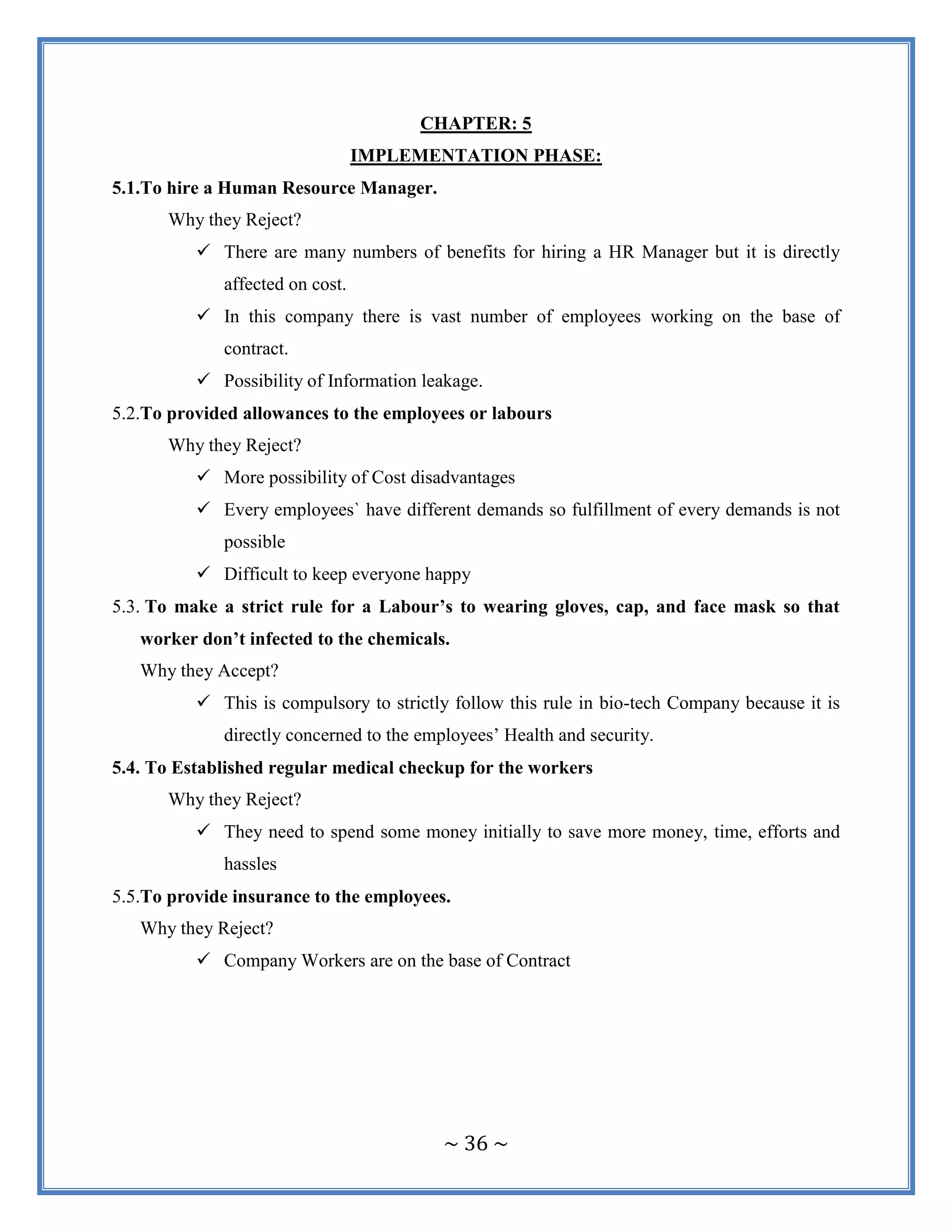 ~ 36 ~
CHAPTER: 5
IMPLEMENTATION PHASE:
5.1.To hire a Human Resource Manager.
Why they Reject?
 There are many numbers of benefits for hiring a HR Manager but it is directly
affected on cost.
 In this company there is vast number of employees working on the base of
contract.
 Possibility of Information leakage.
5.2.To provided allowances to the employees or labours
Why they Reject?
 More possibility of Cost disadvantages
 Every employees` have different demands so fulfillment of every demands is not
possible
 Difficult to keep everyone happy
5.3. To make a strict rule for a Labour’s to wearing gloves, cap, and face mask so that
worker don’t infected to the chemicals.
Why they Accept?
 This is compulsory to strictly follow this rule in bio-tech Company because it is
directly concerned to the employees‟ Health and security.
5.4. To Established regular medical checkup for the workers
Why they Reject?
 They need to spend some money initially to save more money, time, efforts and
hassles
5.5.To provide insurance to the employees.
Why they Reject?
 Company Workers are on the base of Contract
 