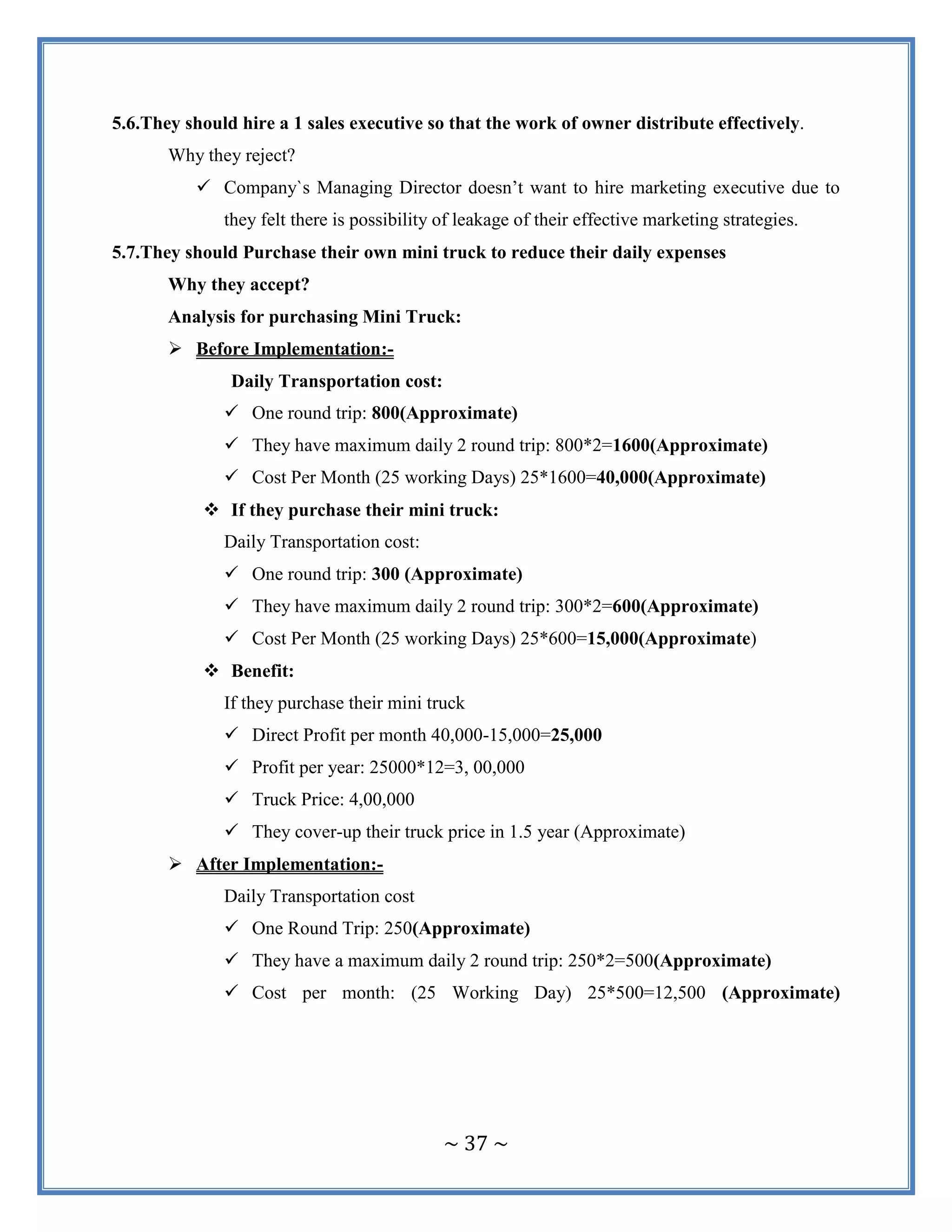 ~ 37 ~
5.6.They should hire a 1 sales executive so that the work of owner distribute effectively.
Why they reject?
 Company`s Managing Director doesn‟t want to hire marketing executive due to
they felt there is possibility of leakage of their effective marketing strategies.
5.7.They should Purchase their own mini truck to reduce their daily expenses
Why they accept?
Analysis for purchasing Mini Truck:
 Before Implementation:-
Daily Transportation cost:
 One round trip: 800(Approximate)
 They have maximum daily 2 round trip: 800*2=1600(Approximate)
 Cost Per Month (25 working Days) 25*1600=40,000(Approximate)
 If they purchase their mini truck:
Daily Transportation cost:
 One round trip: 300 (Approximate)
 They have maximum daily 2 round trip: 300*2=600(Approximate)
 Cost Per Month (25 working Days) 25*600=15,000(Approximate)
 Benefit:
If they purchase their mini truck
 Direct Profit per month 40,000-15,000=25,000
 Profit per year: 25000*12=3, 00,000
 Truck Price: 4,00,000
 They cover-up their truck price in 1.5 year (Approximate)
 After Implementation:-
Daily Transportation cost
 One Round Trip: 250(Approximate)
 They have a maximum daily 2 round trip: 250*2=500(Approximate)
 Cost per month: (25 Working Day) 25*500=12,500 (Approximate)
 