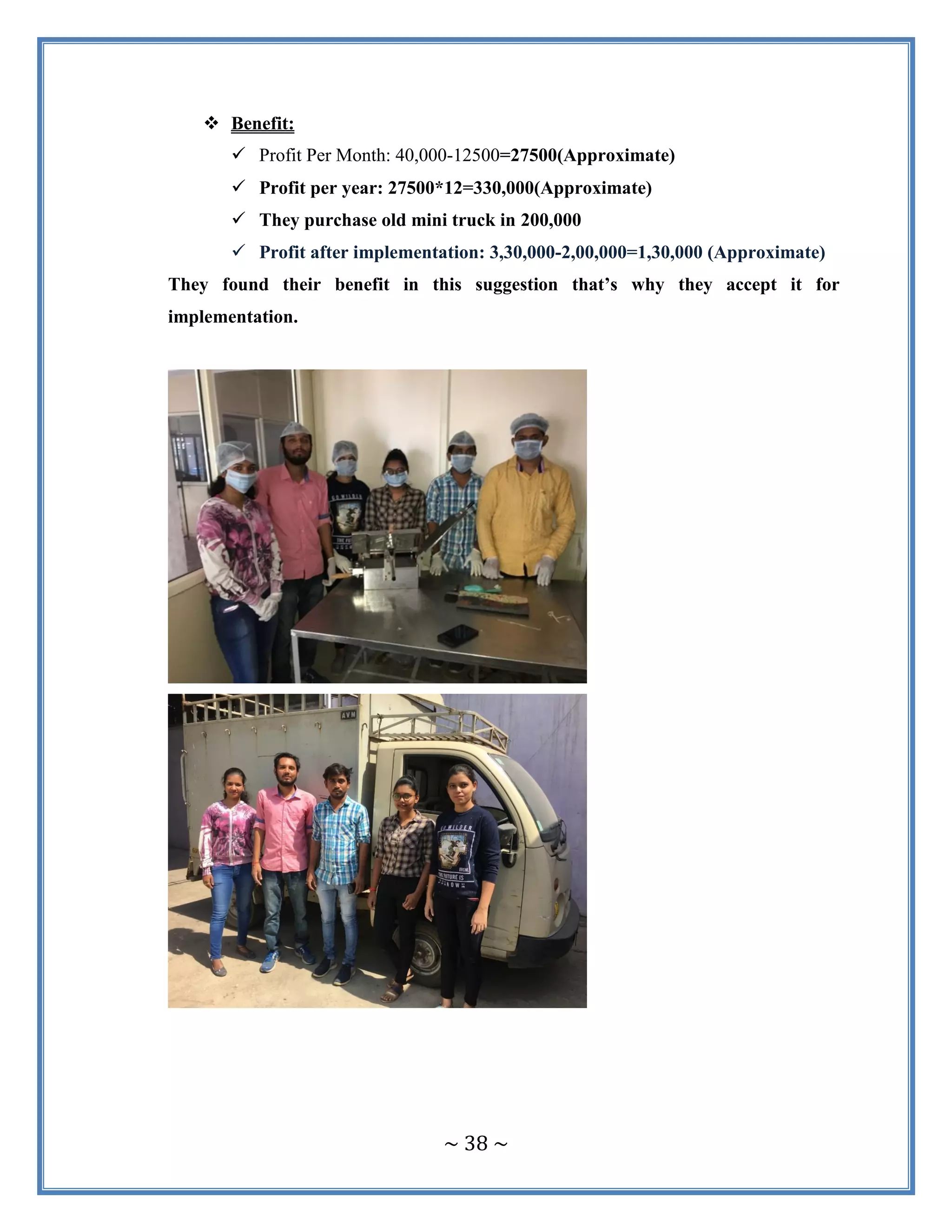 ~ 38 ~
 Benefit:
 Profit Per Month: 40,000-12500=27500(Approximate)
 Profit per year: 27500*12=330,000(Approximate)
 They purchase old mini truck in 200,000
 Profit after implementation: 3,30,000-2,00,000=1,30,000 (Approximate)
They found their benefit in this suggestion that’s why they accept it for
implementation.
 