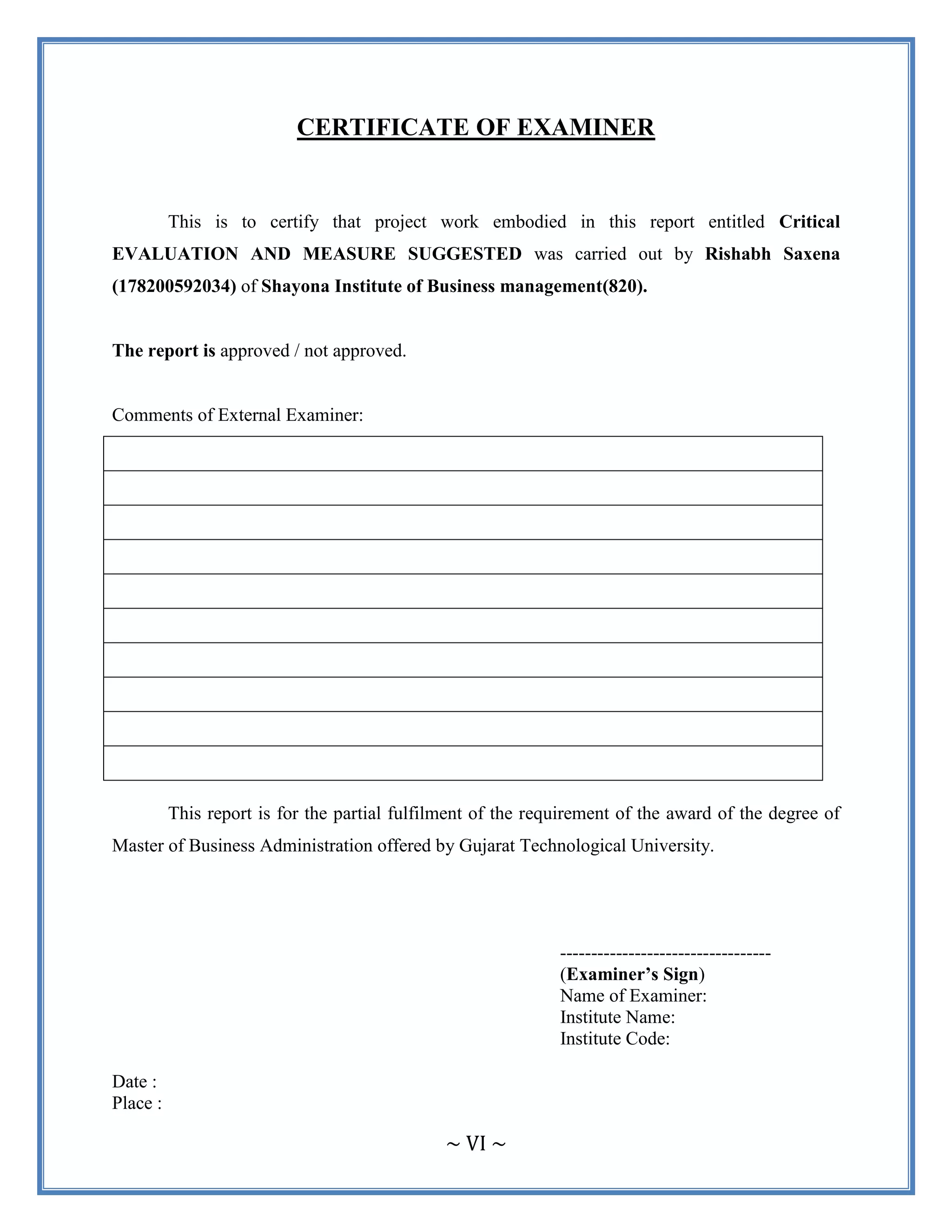~ VI ~
CERTIFICATE OF EXAMINER
This is to certify that project work embodied in this report entitled Critical
EVALUATION AND MEASURE SUGGESTED was carried out by Rishabh Saxena
(178200592034) of Shayona Institute of Business management(820).
The report is approved / not approved.
Comments of External Examiner:
This report is for the partial fulfilment of the requirement of the award of the degree of
Master of Business Administration offered by Gujarat Technological University.
----------------------------------
(Examiner’s Sign)
Name of Examiner:
Institute Name:
Institute Code:
Date :
Place :
 