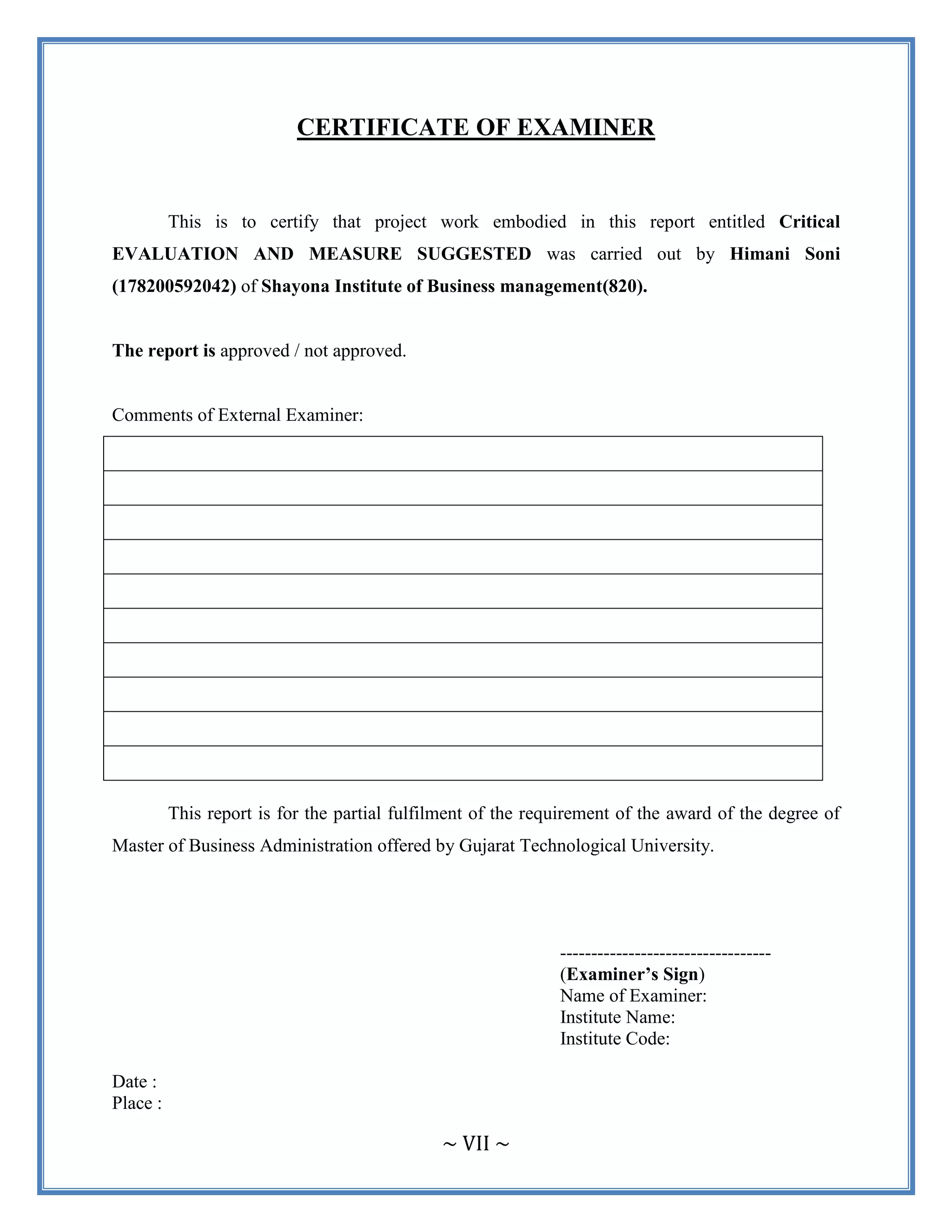 ~ VII ~
CERTIFICATE OF EXAMINER
This is to certify that project work embodied in this report entitled Critical
EVALUATION AND MEASURE SUGGESTED was carried out by Himani Soni
(178200592042) of Shayona Institute of Business management(820).
The report is approved / not approved.
Comments of External Examiner:
This report is for the partial fulfilment of the requirement of the award of the degree of
Master of Business Administration offered by Gujarat Technological University.
----------------------------------
(Examiner’s Sign)
Name of Examiner:
Institute Name:
Institute Code:
Date :
Place :
 