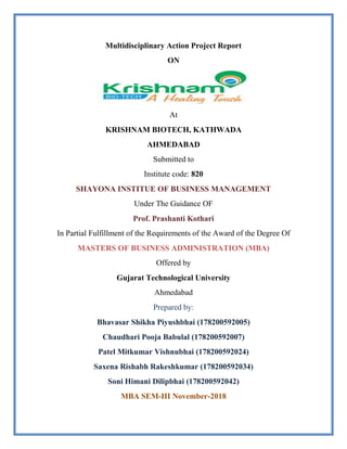 Multidisciplinary Action Project Report
ON
At
KRISHNAM BIOTECH, KATHWADA
AHMEDABAD
Submitted to
Institute code: 820
SHAYONA INSTITUE OF BUSINESS MANAGEMENT
Under The Guidance OF
Prof. Prashanti Kothari
In Partial Fulfillment of the Requirements of the Award of the Degree Of
MASTERS OF BUSINESS ADMINISTRATION (MBA)
Offered by
Gujarat Technological University
Ahmedabad
Prepared by:
Bhavasar Shikha Piyushbhai (178200592005)
Chaudhari Pooja Babulal (178200592007)
Patel Mitkumar Vishnubhai (178200592024)
Saxena Rishabh Rakeshkumar (178200592034)
Soni Himani Dilipbhai (178200592042)
MBA SEM-III November-2018
 