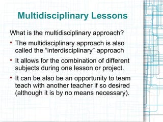 Multidisciplinary Lessons
What is the multidisciplinary approach?

    The multidisciplinary approach is also
    called the “interdisciplinary” approach

    It allows for the combination of different
    subjects during one lesson or project.

    It can be also be an opportunity to team
    teach with another teacher if so desired
    (although it is by no means necessary).
 
