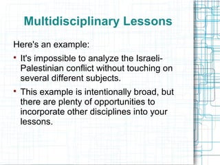 Multidisciplinary Lessons
Here's an example:

    It's impossible to analyze the Israeli-
    Palestinian conflict without touching on
    several different subjects.

    This example is intentionally broad, but
    there are plenty of opportunities to
    incorporate other disciplines into your
    lessons.
 