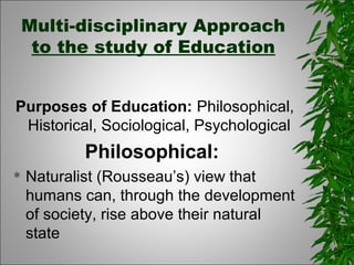 Multi-disciplinary Approach
to the study of Education
Purposes of Education: Philosophical,
Historical, Sociological, Psychological
Philosophical:
 Naturalist (Rousseau’s) view that
humans can, through the development
of society, rise above their natural
state
 