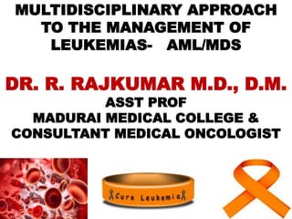MULTIDISCIPLINARY APPROACH
TO THE MANAGEMENT OF
LEUKEMIAS- AML/MDS
DR. R. RAJKUMAR M.D., D.M.
ASST PROF
MADURAI MEDICAL COLLEGE &
CONSULTANT MEDICAL ONCOLOGIST
 