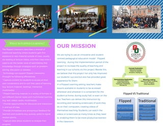 The flipped classroom describes a reversal of
traditional teaching where students gain first
exposure to new material outside of class, usually
via reading or lecture videos, and then class time is
used to do the harder work of assimilating that
knowledge through strategies such as problem-
solving, discussion or debates.
 Technology can support flipped classrooms
throught he following affordances:
* Capture content for students to access at their
own convenience and to suit their pace of learning
(e.g. lecture material, readings, interactive
multimedia),
* Present learning maerials in a variety of formats to
suit different learner styles and multimodal learning
(e.g. text, videos, audio, multimedia),
* Provide opportunities for discourse and interaction
in and out of class.
* Provide immediate and anonymous feedback for
teachers and students (e.g. quizzes, polls) to signal
revision points,
* Capture data about students to analyse their
progress.
OUR MISSION
We are trying to use an innovative and student-
centred pedagogical education model - Flipped
Learning - during the implementation period of the
project to increase the quality of teaching and
learning in our schools via this project. Beside this,
we believe that this project not only has improved
our students' success but also has provided great
experience for them.
In a Flipped Learning setting, teachers make
lessons available to students to be accessed
whenever and wherever it is convenient for the
student at home, during study hall, or even on the
bus. Teachers can deliver this instruction by
recording and narrating screencasts of work they
do on their computers, creating videos of
themselves teaching. Students can watch the
videos or screencasts as many times as they need
to, enabling them to be more productive learners
in the classroom.
What is Flipped Learning?
 