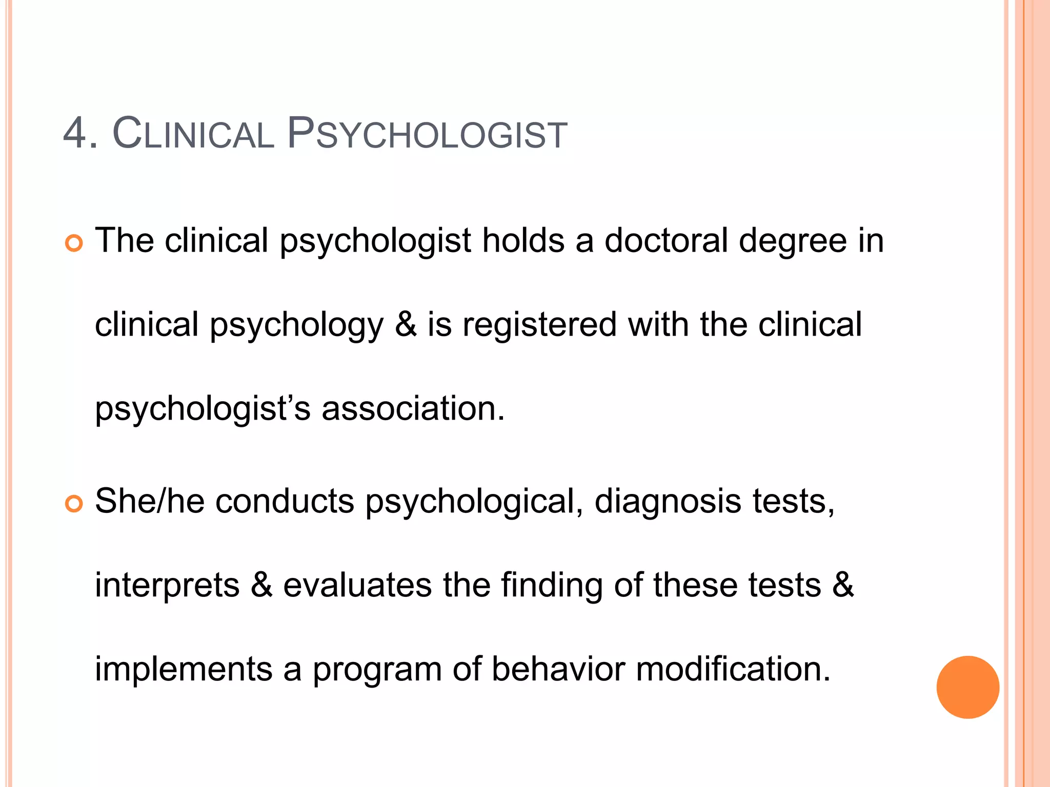 4. CLINICAL PSYCHOLOGIST

   The clinical psychologist holds a doctoral degree in

    clinical psychology & is registered with the clinical

    psychologist’s association.

   She/he conducts psychological, diagnosis tests,

    interprets & evaluates the finding of these tests &

    implements a program of behavior modification.
 