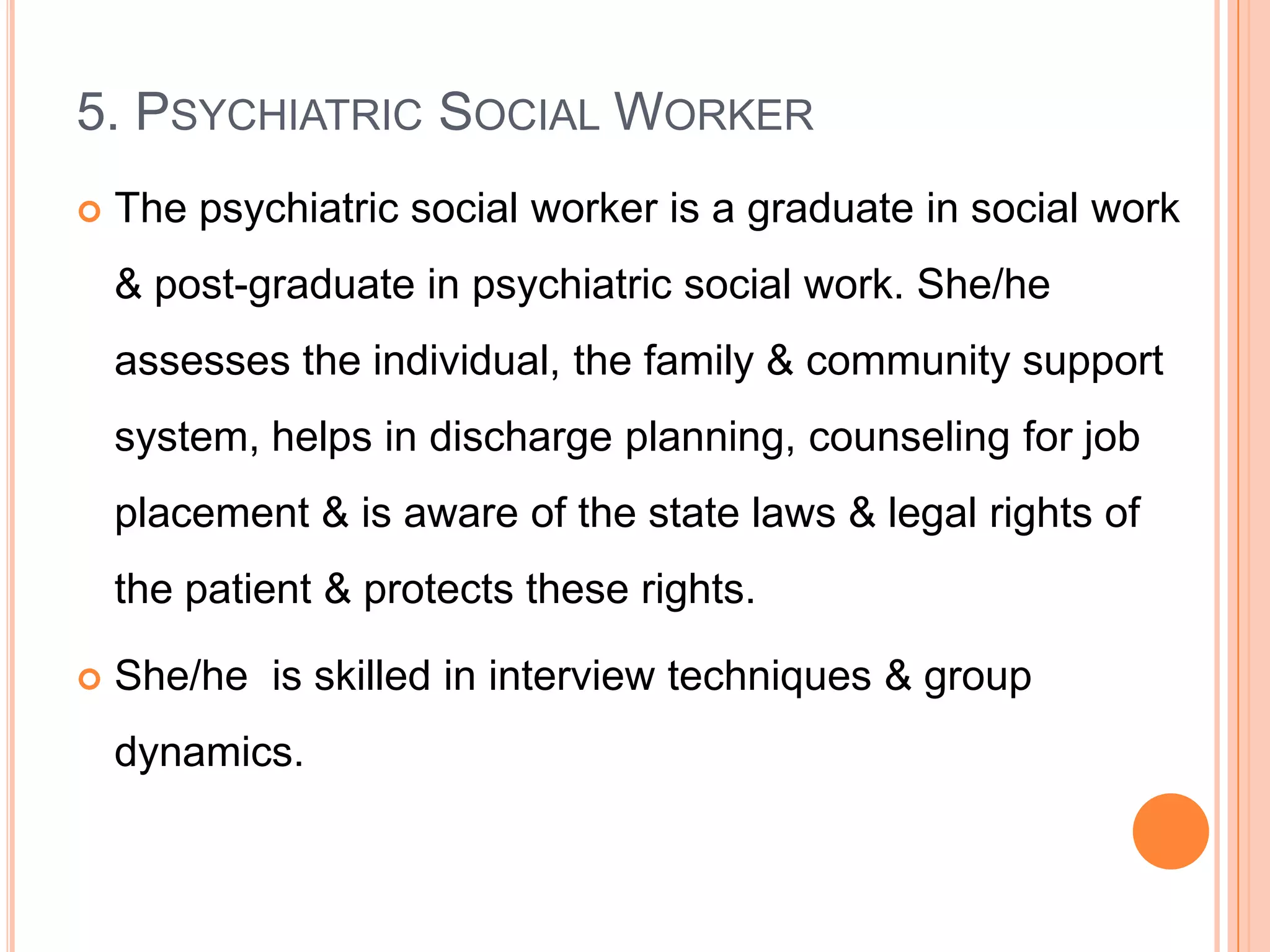 5. PSYCHIATRIC SOCIAL WORKER
   The psychiatric social worker is a graduate in social work
    & post-graduate in psychiatric social work. She/he
    assesses the individual, the family & community support
    system, helps in discharge planning, counseling for job
    placement & is aware of the state laws & legal rights of
    the patient & protects these rights.

   She/he is skilled in interview techniques & group
    dynamics.
 