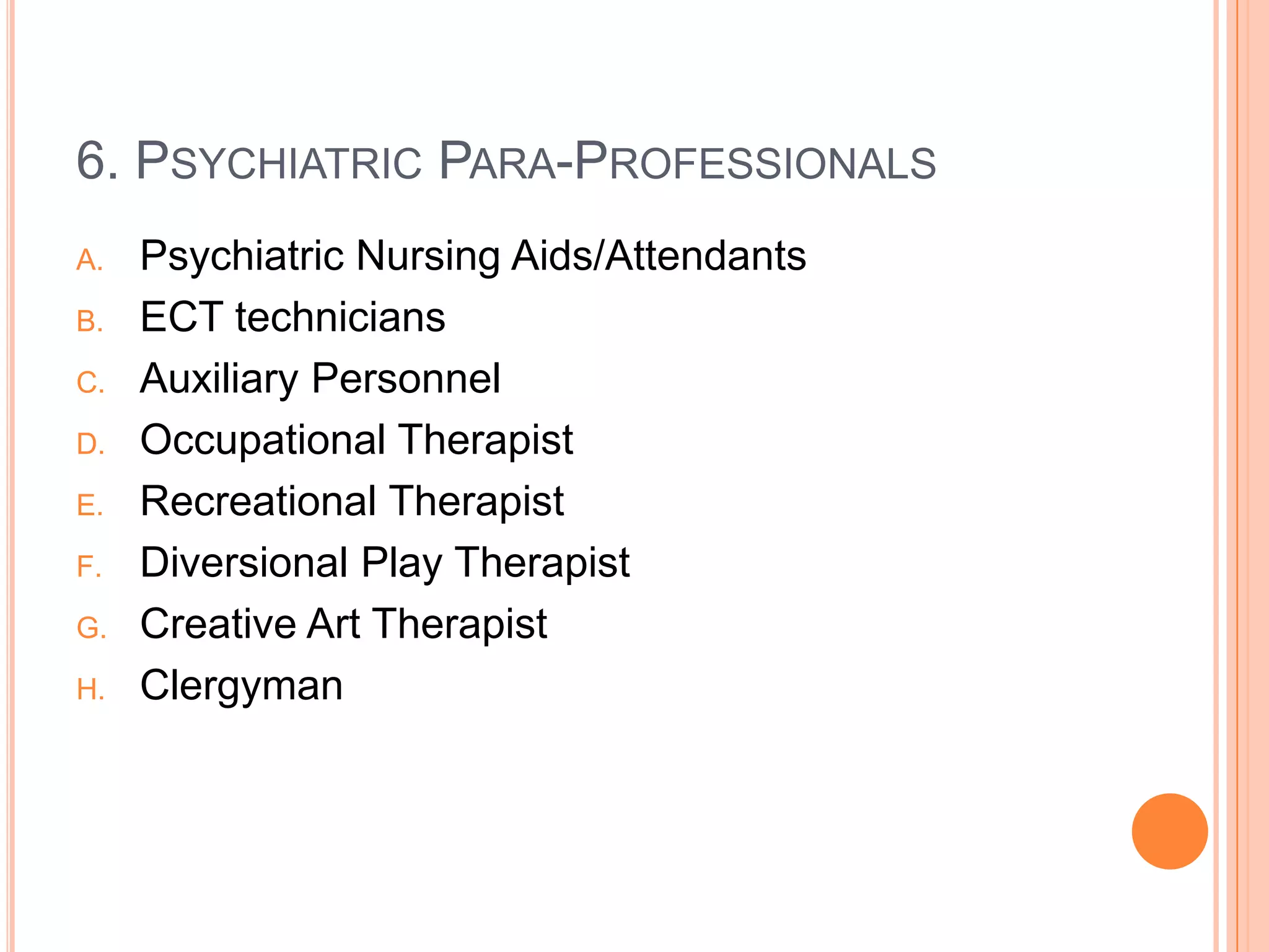 6. PSYCHIATRIC PARA-PROFESSIONALS
A.   Psychiatric Nursing Aids/Attendants
B.   ECT technicians
C.   Auxiliary Personnel
D.   Occupational Therapist
E.   Recreational Therapist
F.   Diversional Play Therapist
G.   Creative Art Therapist
H.   Clergyman
 