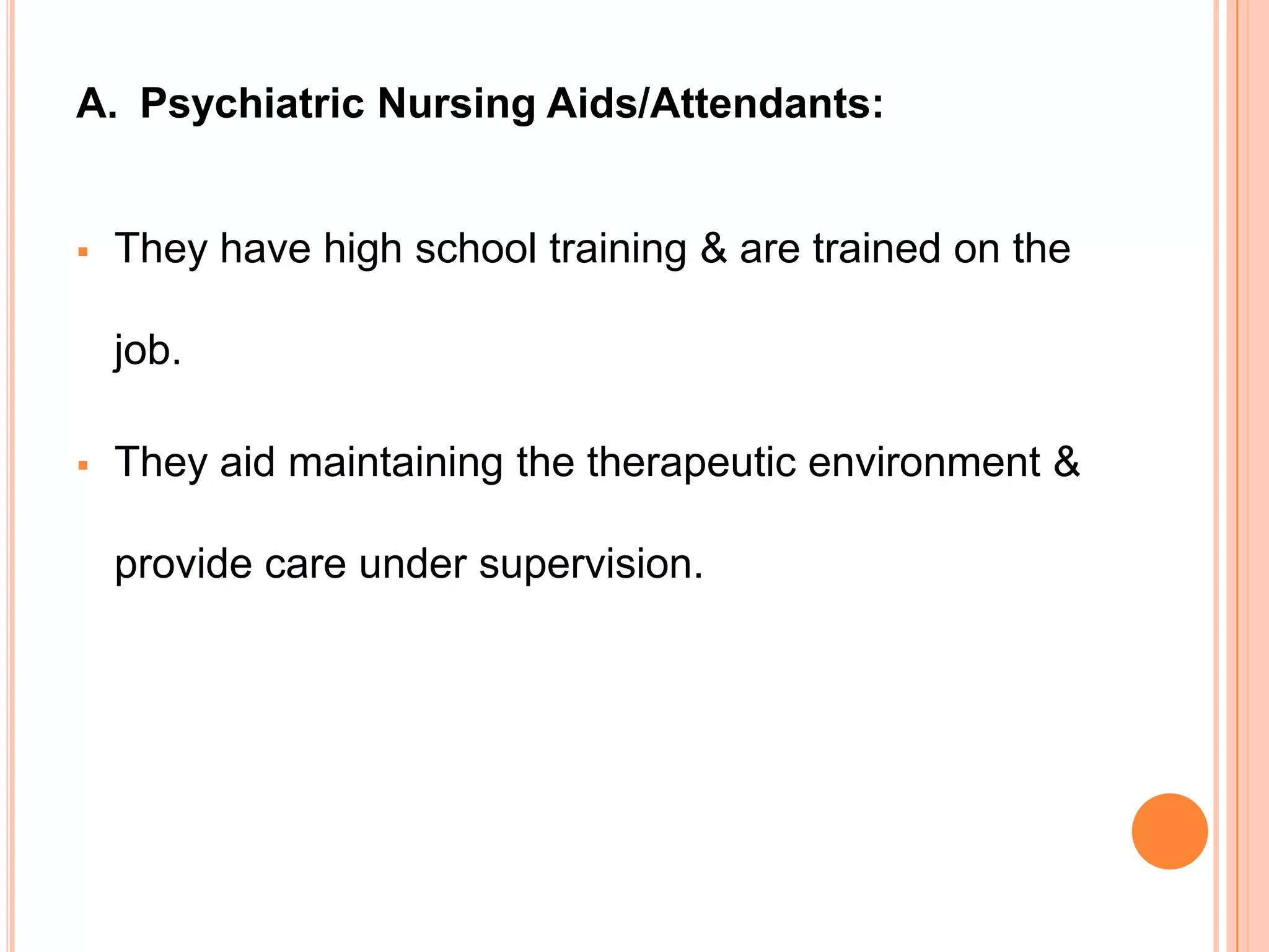 A. Psychiatric Nursing Aids/Attendants:


   They have high school training & are trained on the

    job.

   They aid maintaining the therapeutic environment &

    provide care under supervision.
 